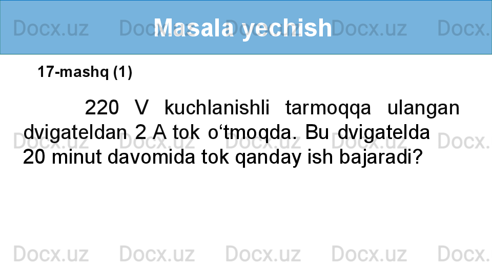 Masala yechish 
        220  V  kuchlanishli  tarmoqqa  ulangan 
dvigateldan  2 A  tok  o ‘ tmoqda.  Bu  dvigatelda         
20 minut davomida tok qanday ish bajaradi? 17-mashq (1) 