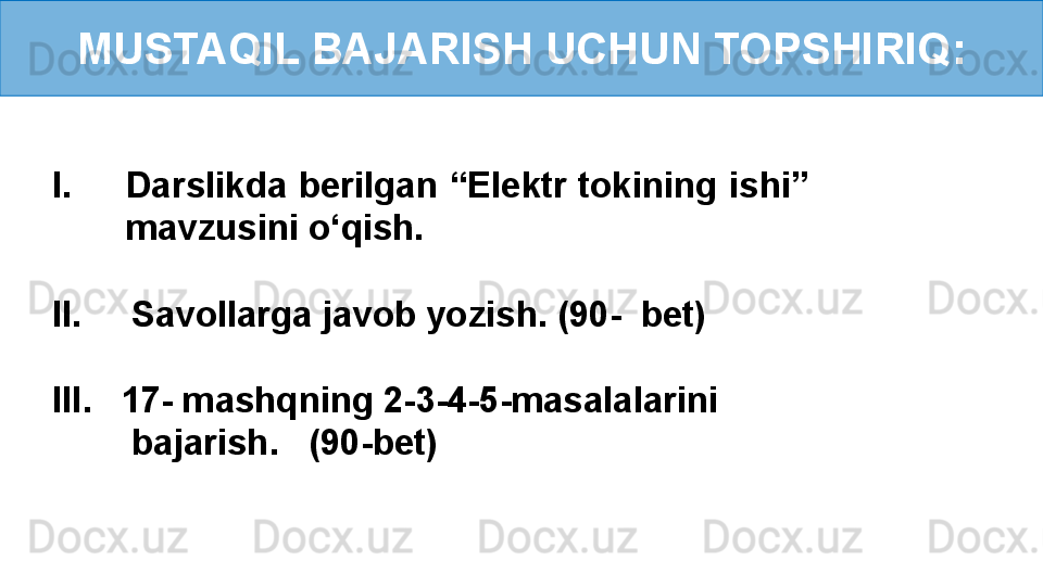 MUSTAQIL BAJARISH UCHUN TOPSHIRIQ:
I. Darslikda berilgan “Elektr tokining ishi” 
mavzusini o‘qish.
II.     Savollarga javob yozish. (90-  bet)
III.    17- mashqning 2-3-4-5-masalalarini   
         bajarish.   (90-bet)  