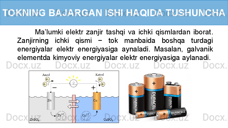 TOKNING BAJARGAN ISHI HAQIDA TUSHUNCHA
            Ma’lumki  elektr  zanjir  tashqi  va  ichki  qismlardan  iborat . 
Zanjirning  ichki  qismi  −  tok  manbaida  boshqa  turdagi 
energiyalar  elektr  energiyasiga  aynaladi.  Masalan,  galvanik 
elementda kimyoviy energiyalar elektr energiyasiga aylanadi.   