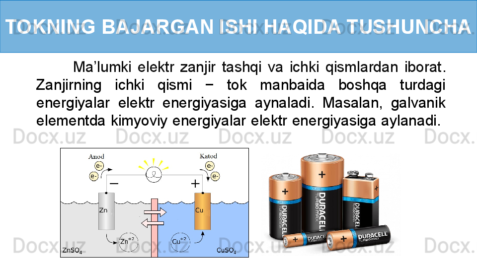 TOKNING BAJARGAN ISHI HAQIDA TUSHUNCHA
            Ma’lumki  elektr  zanjir  tashqi  va  ichki  qismlardan  iborat . 
Zanjirning  ichki  qismi  −  tok  manbaida  boshqa  turdagi 
energiyalar  elektr  energiyasiga  aynaladi.  Masalan,  galvanik 
elementda kimyoviy energiyalar elektr energiyasiga aylanadi.