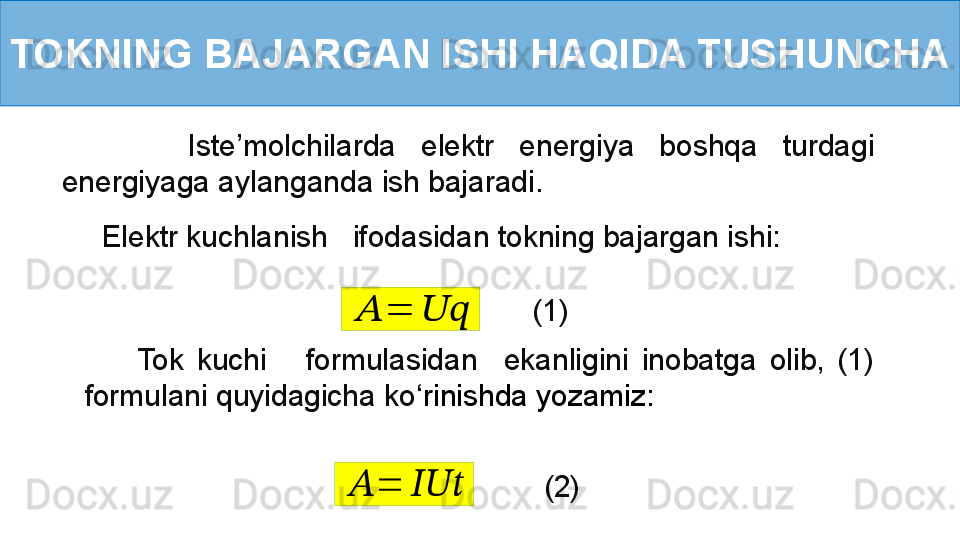 TOKNING BAJARGAN ISHI HAQIDA TUSHUNCHA
          Iste’molchilarda  elektr  energiya  boshqa  turdagi 
energiyaga aylanganda ish bajaradi.
Elektr kuchlanish   ifodasidan tokning bajargan ishi:??????	=	????????????
(1)
        Tok  kuchi      formulasidan    ekanligini  inobatga  olib,  (1) 
formulani quyidagicha ko ‘ rinishda yozamiz :	
??????	=	??????????????????
(2) 