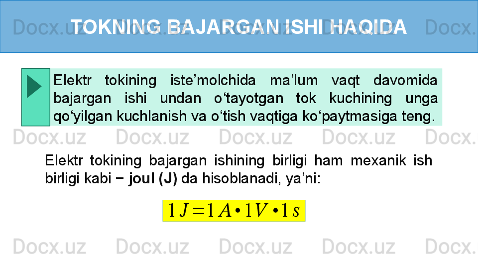 TOKNING BAJARGAN ISHI HAQIDA
Elektr  tokining  bajargan  ishining  birligi  ham  mexanik  ish 
birligi kabi −  joul (J)  da hisoblanadi, ya’ni:Elektr  tokining  iste’molchida  ma’lum  vaqt  davomida 
bajargan  ishi  undan  o ‘ tayotgan  tok  kuchining  unga 
qo ‘ yilgan kuchlanish va o ‘ tish vaqtiga ko ‘ paytmasiga teng.1	??????	=	1	??????	•	1	??????	•	1	?????? 