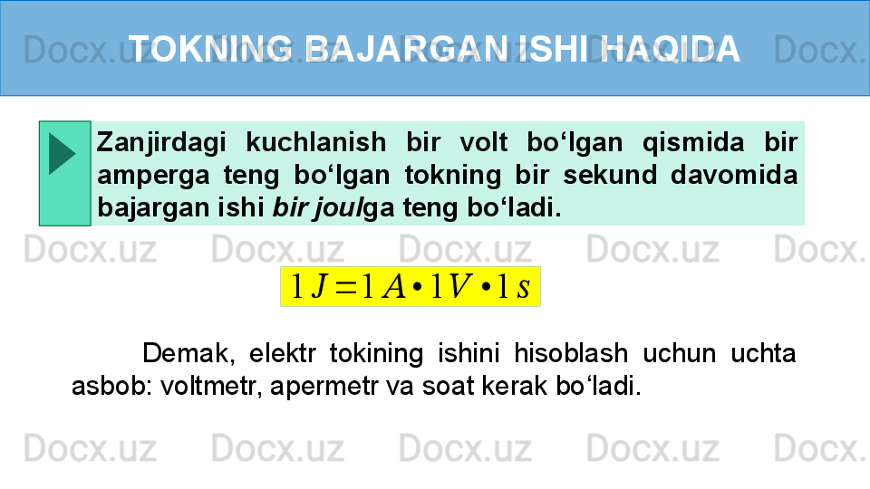 TOKNING BAJARGAN ISHI HAQIDA
          Demak,  elektr  tokining  ishini  hisoblash  uchun  uchta 
asbob: voltmetr, apermetr va soat kerak bo ‘ ladi.Zanjirdagi  kuchlanish  bir  volt  bo ‘ lgan  qismida  bir 
amperga  teng  bo ‘ lgan  tokning  bir  sekund  davomida 
bajargan ishi  bir joul ga teng bo ‘ ladi.1	??????	=	1	??????	•	1	??????	•	1	?????? 