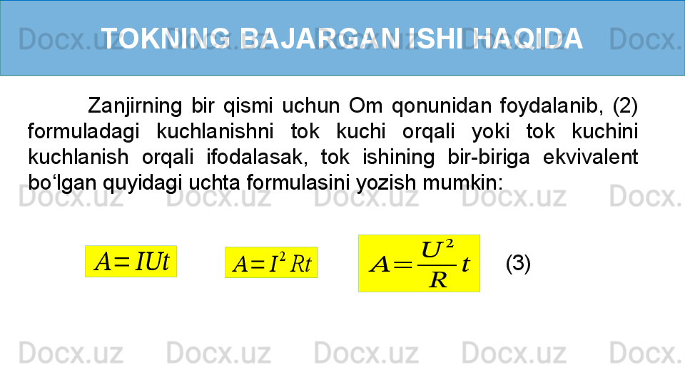 TOKNING BAJARGAN ISHI HAQIDA
              Zanjirning  bir  qismi  uchun  Om  qonunidan  foydalanib,  (2) 
formuladagi  kuchlanishni  tok  kuchi  orqali  yoki  tok  kuchini 
kuchlanish  orqali  ifodalasak,  tok  ishining  bir-biriga  ekvivalent 
bo ‘ lgan quyidagi uchta formulasini yozish mumkin:   ??????	=	??????????????????
(3)	??????	=	??????	
2	
Rt	??????	=	
??????	
2	
??????	
?????? 