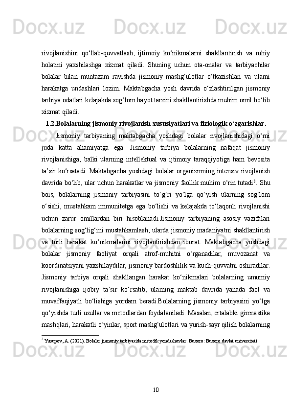 rivojlanishini   qo‘llab-quvvatlash,   ijtimoiy   ko‘nikmalarni   shakllantirish   va   ruhiy
holatini   yaxshilashga   xizmat   qiladi.   Shuning   uchun   ota-onalar   va   tarbiyachilar
bolalar   bilan   muntazam   ravishda   jismoniy   mashg‘ulotlar   o‘tkazishlari   va   ularni
harakatga   undashlari   lozim.   Maktabgacha   yosh   davrida   o‘zlashtirilgan   jismoniy
tarbiya odatlari kelajakda sog‘lom hayot tarzini shakllantirishda muhim omil bo‘lib
xizmat qiladi.
1.2. Bolalarning jismoniy rivojlanish xususiyatlari va fiziologik o‘zgarishlar.
Jismoniy   tarbiyaning   maktabgacha   yoshdagi   bolalar   rivojlanishidagi   o‘rni
juda   katta   ahamiyatga   ega.   Jismoniy   tarbiya   bolalarning   nafaqat   jismoniy
rivojlanishiga,   balki   ularning   intellektual   va   ijtimoiy   taraqqiyotiga   ham   bevosita
ta’sir ko‘rsatadi. Maktabgacha yoshdagi bolalar organizmning intensiv rivojlanish
davrida bo‘lib, ular uchun harakatlar va jismoniy faollik muhim o‘rin tutadi 3
. Shu
bois,   bolalarning   jismoniy   tarbiyasini   to‘g‘ri   yo‘lga   qo‘yish   ularning   sog‘lom
o‘sishi,   mustahkam   immunitetga   ega   bo‘lishi   va   kelajakda   to‘laqonli   rivojlanishi
uchun   zarur   omillardan   biri   hisoblanadi.Jismoniy   tarbiyaning   asosiy   vazifalari
bolalarning sog‘lig‘ini mustahkamlash, ularda jismoniy madaniyatni shakllantirish
va   turli   harakat   ko‘nikmalarini   rivojlantirishdan   iborat.   Maktabgacha   yoshdagi
bolalar   jismoniy   faoliyat   orqali   atrof-muhitni   o‘rganadilar,   muvozanat   va
koordinatsiyani yaxshilaydilar, jismoniy bardoshlilik va kuch-quvvatni oshiradilar.
Jismoniy   tarbiya   orqali   shakllangan   harakat   ko‘nikmalari   bolalarning   umumiy
rivojlanishiga   ijobiy   ta’sir   ko‘rsatib,   ularning   maktab   davrida   yanada   faol   va
muvaffaqiyatli   bo‘lishiga   yordam   beradi.Bolalarning   jismoniy   tarbiyasini   yo‘lga
qo‘yishda turli usullar va metodlardan foydalaniladi. Masalan, ertalabki gimnastika
mashqlari, harakatli o‘yinlar, sport mashg‘ulotlari va yurish-sayr qilish bolalarning
3
 Yusupov, A. (2021).  Bolalar jismoniy tarbiyasida metodik yondashuvlar . Buxoro: Buxoro davlat universiteti.
10 