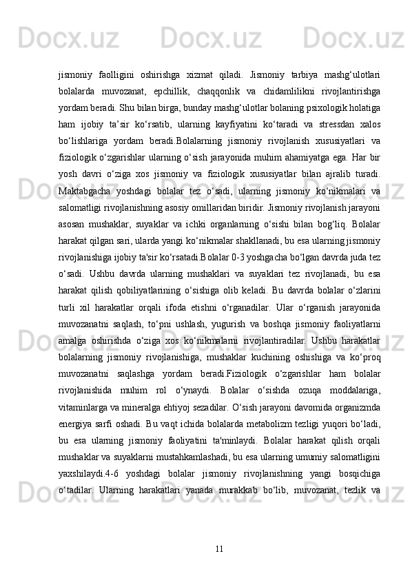 jismoniy   faolligini   oshirishga   xizmat   qiladi.   Jismoniy   tarbiya   mashg‘ulotlari
bolalarda   muvozanat,   epchillik,   chaqqonlik   va   chidamlilikni   rivojlantirishga
yordam beradi. Shu bilan birga, bunday mashg‘ulotlar bolaning psixologik holatiga
ham   ijobiy   ta’sir   ko‘rsatib,   ularning   kayfiyatini   ko‘taradi   va   stressdan   xalos
bo‘lishlariga   yordam   beradi.Bolalarning   jismoniy   rivojlanish   xususiyatlari   va
fiziologik o‘zgarishlar ularning o‘sish jarayonida muhim ahamiyatga ega. Har  bir
yosh   davri   o‘ziga   xos   jismoniy   va   fiziologik   xususiyatlar   bilan   ajralib   turadi.
Maktabgacha   yoshdagi   bolalar   tez   o‘sadi,   ularning   jismoniy   ko‘nikmalari   va
salomatligi rivojlanishning asosiy omillaridan biridir. Jismoniy rivojlanish jarayoni
asosan   mushaklar,   suyaklar   va   ichki   organlarning   o‘sishi   bilan   bog‘liq.   Bolalar
harakat qilgan sari, ularda yangi ko‘nikmalar shakllanadi, bu esa ularning jismoniy
rivojlanishiga ijobiy ta'sir ko‘rsatadi.Bolalar 0-3 yoshgacha bo‘lgan davrda juda tez
o‘sadi.   Ushbu   davrda   ularning   mushaklari   va   suyaklari   tez   rivojlanadi,   bu   esa
harakat   qilish   qobiliyatlarining   o‘sishiga   olib   keladi.   Bu   davrda   bolalar   o‘zlarini
turli   xil   harakatlar   orqali   ifoda   etishni   o‘rganadilar.   Ular   o‘rganish   jarayonida
muvozanatni   saqlash,   to‘pni   ushlash,   yugurish   va   boshqa   jismoniy   faoliyatlarni
amalga   oshirishda   o‘ziga   xos   ko‘nikmalarni   rivojlantiradilar.   Ushbu   harakatlar
bolalarning   jismoniy   rivojlanishiga,   mushaklar   kuchining   oshishiga   va   ko‘proq
muvozanatni   saqlashga   yordam   beradi.Fiziologik   o‘zgarishlar   ham   bolalar
rivojlanishida   muhim   rol   o‘ynaydi.   Bolalar   o‘sishda   ozuqa   moddalariga,
vitaminlarga va mineralga ehtiyoj sezadilar. O‘sish jarayoni davomida organizmda
energiya sarfi oshadi. Bu vaqt ichida bolalarda metabolizm tezligi yuqori bo‘ladi,
bu   esa   ularning   jismoniy   faoliyatini   ta'minlaydi.   Bolalar   harakat   qilish   orqali
mushaklar va suyaklarni mustahkamlashadi, bu esa ularning umumiy salomatligini
yaxshilaydi.4-6   yoshdagi   bolalar   jismoniy   rivojlanishning   yangi   bosqichiga
o‘tadilar.   Ularning   harakatlari   yanada   murakkab   bo‘lib,   muvozanat,   tezlik   va
11 