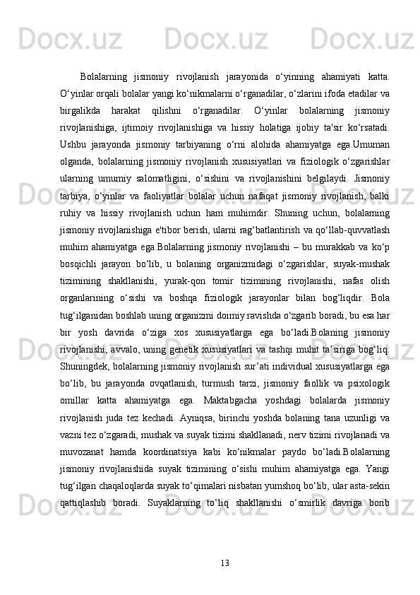 Bolalarning   jismoniy   rivojlanish   jarayonida   o‘yinning   ahamiyati   katta.
O‘yinlar orqali bolalar yangi ko‘nikmalarni o‘rganadilar, o‘zlarini ifoda etadilar va
birgalikda   harakat   qilishni   o‘rganadilar.   O‘yinlar   bolalarning   jismoniy
rivojlanishiga,   ijtimoiy   rivojlanishiga   va   hissiy   holatiga   ijobiy   ta'sir   ko‘rsatadi.
Ushbu   jarayonda   jismoniy   tarbiyaning   o‘rni   alohida   ahamiyatga   ega.Umuman
olganda,   bolalarning   jismoniy   rivojlanish   xususiyatlari   va   fiziologik   o‘zgarishlar
ularning   umumiy   salomatligini,   o‘sishini   va   rivojlanishini   belgilaydi.   Jismoniy
tarbiya,   o‘yinlar   va   faoliyatlar   bolalar   uchun   nafaqat   jismoniy   rivojlanish,   balki
ruhiy   va   hissiy   rivojlanish   uchun   ham   muhimdir.   Shuning   uchun,   bolalarning
jismoniy rivojlanishiga e'tibor berish, ularni rag‘batlantirish va qo‘llab-quvvatlash
muhim   ahamiyatga   ega. Bolalarning  jismoniy   rivojlanishi   –   bu  murakkab   va  ko‘p
bosqichli   jarayon   bo‘lib,   u   bolaning   organizmidagi   o‘zgarishlar,   suyak-mushak
tizimining   shakllanishi,   yurak-qon   tomir   tizimining   rivojlanishi,   nafas   olish
organlarining   o‘sishi   va   boshqa   fiziologik   jarayonlar   bilan   bog‘liqdir.   Bola
tug‘ilganidan boshlab uning organizmi doimiy ravishda o‘zgarib boradi, bu esa har
bir   yosh   davrida   o‘ziga   xos   xususiyatlarga   ega   bo‘ladi.Bolaning   jismoniy
rivojlanishi,   avvalo,   uning  genetik   xususiyatlari   va   tashqi   muhit   ta’siriga  bog‘liq.
Shuningdek, bolalarning jismoniy rivojlanish sur’ati individual xususiyatlarga ega
bo‘lib,   bu   jarayonda   ovqatlanish,   turmush   tarzi,   jismoniy   faollik   va   psixologik
omillar   katta   ahamiyatga   ega.   Maktabgacha   yoshdagi   bolalarda   jismoniy
rivojlanish   juda   tez   kechadi.   Ayniqsa,   birinchi   yoshda   bolaning   tana   uzunligi   va
vazni tez o‘zgaradi, mushak va suyak tizimi shakllanadi, nerv tizimi rivojlanadi va
muvozanat   hamda   koordinatsiya   kabi   ko‘nikmalar   paydo   bo‘ladi.Bolalarning
jismoniy   rivojlanishida   suyak   tizimining   o‘sishi   muhim   ahamiyatga   ega.   Yangi
tug‘ilgan chaqaloqlarda suyak to‘qimalari nisbatan yumshoq bo‘lib, ular asta-sekin
qattiqlashib   boradi.   Suyaklarning   to‘liq   shakllanishi   o‘smirlik   davriga   borib
13