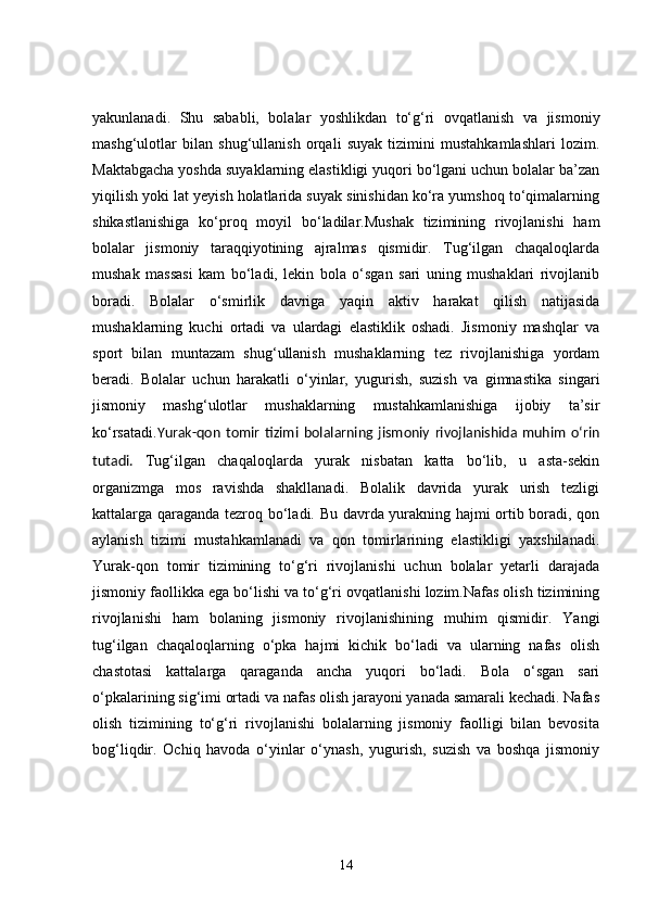 yakunlanadi.   Shu   sababli,   bolalar   yoshlikdan   to‘g‘ri   ovqatlanish   va   jismoniy
mashg‘ulotlar   bilan   shug‘ullanish   orqali   suyak   tizimini   mustahkamlashlari   lozim.
Maktabgacha yoshda suyaklarning elastikligi yuqori bo‘lgani uchun bolalar ba’zan
yiqilish yoki lat yeyish holatlarida suyak sinishidan ko‘ra yumshoq to‘qimalarning
shikastlanishiga   ko‘proq   moyil   bo‘ladilar.Mushak   tizimining   rivojlanishi   ham
bolalar   jismoniy   taraqqiyotining   ajralmas   qismidir.   Tug‘ilgan   chaqaloqlarda
mushak   massasi   kam   bo‘ladi,   lekin   bola   o‘sgan   sari   uning   mushaklari   rivojlanib
boradi.   Bolalar   o‘smirlik   davriga   yaqin   aktiv   harakat   qilish   natijasida
mushaklarning   kuchi   ortadi   va   ulardagi   elastiklik   oshadi.   Jismoniy   mashqlar   va
sport   bilan   muntazam   shug‘ullanish   mushaklarning   tez   rivojlanishiga   yordam
beradi.   Bolalar   uchun   harakatli   o‘yinlar,   yugurish,   suzish   va   gimnastika   singari
jismoniy   mashg‘ulotlar   mushaklarning   mustahkamlanishiga   ijobiy   ta’sir
ko‘rsatadi. Yurak-qon   tomir   tizimi   bolalarning   jismoniy   rivojlanishida   muhim   o‘rin
tutadi.   Tug‘ilgan   chaqaloqlarda   yurak   nisbatan   katta   bo‘lib,   u   asta-sekin
organizmga   mos   ravishda   shakllanadi.   Bolalik   davrida   yurak   urish   tezligi
kattalarga qaraganda tezroq bo‘ladi. Bu davrda yurakning hajmi ortib boradi, qon
aylanish   tizimi   mustahkamlanadi   va   qon   tomirlarining   elastikligi   yaxshilanadi.
Yurak-qon   tomir   tizimining   to‘g‘ri   rivojlanishi   uchun   bolalar   yetarli   darajada
jismoniy faollikka ega bo‘lishi va to‘g‘ri ovqatlanishi lozim.Nafas olish tizimining
rivojlanishi   ham   bolaning   jismoniy   rivojlanishining   muhim   qismidir.   Yangi
tug‘ilgan   chaqaloqlarning   o‘pka   hajmi   kichik   bo‘ladi   va   ularning   nafas   olish
chastotasi   kattalarga   qaraganda   ancha   yuqori   bo‘ladi.   Bola   o‘sgan   sari
o‘pkalarining sig‘imi ortadi va nafas olish jarayoni yanada samarali kechadi. Nafas
olish   tizimining   to‘g‘ri   rivojlanishi   bolalarning   jismoniy   faolligi   bilan   bevosita
bog‘liqdir.   Ochiq   havoda   o‘yinlar   o‘ynash,   yugurish,   suzish   va   boshqa   jismoniy
14