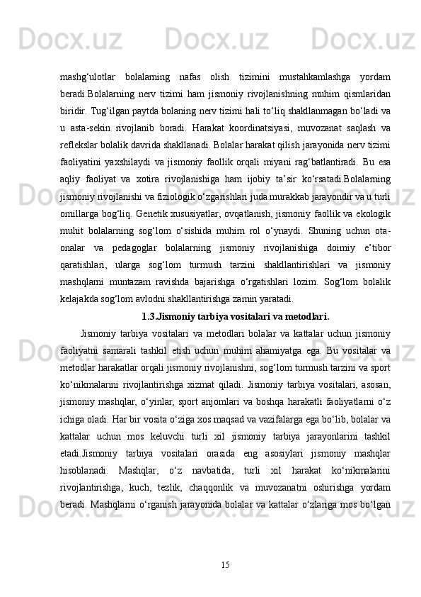 mashg‘ulotlar   bolalarning   nafas   olish   tizimini   mustahkamlashga   yordam
beradi.Bolalarning   nerv   tizimi   ham   jismoniy   rivojlanishning   muhim   qismlaridan
biridir. Tug‘ilgan paytda bolaning nerv tizimi hali to‘liq shakllanmagan bo‘ladi va
u   asta-sekin   rivojlanib   boradi.   Harakat   koordinatsiyasi,   muvozanat   saqlash   va
reflekslar bolalik davrida shakllanadi. Bolalar harakat qilish jarayonida nerv tizimi
faoliyatini   yaxshilaydi   va   jismoniy   faollik   orqali   miyani   rag‘batlantiradi.   Bu   esa
aqliy   faoliyat   va   xotira   rivojlanishiga   ham   ijobiy   ta’sir   ko‘rsatadi.Bolalarning
jismoniy rivojlanishi va fiziologik o‘zgarishlari juda murakkab jarayondir va u turli
omillarga bog‘liq. Genetik xususiyatlar, ovqatlanish, jismoniy faollik va ekologik
muhit   bolalarning   sog‘lom   o‘sishida   muhim   rol   o‘ynaydi.   Shuning   uchun   ota-
onalar   va   pedagoglar   bolalarning   jismoniy   rivojlanishiga   doimiy   e’tibor
qaratishlari,   ularga   sog‘lom   turmush   tarzini   shakllantirishlari   va   jismoniy
mashqlarni   muntazam   ravishda   bajarishga   o‘rgatishlari   lozim.   Sog‘lom   bolalik
kelajakda sog‘lom avlodni shakllantirishga zamin yaratadi.
1.3. Jismoniy tarbiya vositalari va metodlari.
Jismoniy   tarbiya   vositalari   va   metodlari   bolalar   va   kattalar   uchun   jismoniy
faoliyatni   samarali   tashkil   etish   uchun   muhim   ahamiyatga   ega.   Bu   vositalar   va
metodlar harakatlar orqali jismoniy rivojlanishni, sog‘lom turmush tarzini va sport
ko‘nikmalarini   rivojlantirishga   xizmat   qiladi.   Jismoniy   tarbiya   vositalari,   asosan,
jismoniy   mashqlar,   o‘yinlar,   sport   anjomlari   va   boshqa   harakatli   faoliyatlarni   o‘z
ichiga oladi. Har bir vosita o‘ziga xos maqsad va vazifalarga ega bo‘lib, bolalar va
kattalar   uchun   mos   keluvchi   turli   xil   jismoniy   tarbiya   jarayonlarini   tashkil
etadi.Jismoniy   tarbiya   vositalari   orasida   eng   asosiylari   jismoniy   mashqlar
hisoblanadi.   Mashqlar,   o‘z   navbatida,   turli   xil   harakat   ko‘nikmalarini
rivojlantirishga,   kuch,   tezlik,   chaqqonlik   va   muvozanatni   oshirishga   yordam
beradi. Mashqlarni  o‘rganish jarayonida bolalar va kattalar o‘zlariga mos bo‘lgan
15