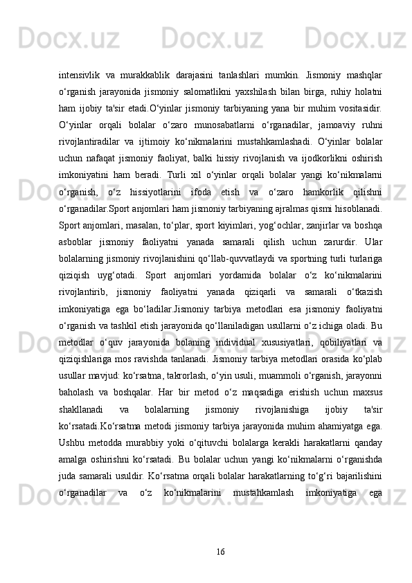 intensivlik   va   murakkablik   darajasini   tanlashlari   mumkin.   Jismoniy   mashqlar
o‘rganish   jarayonida   jismoniy   salomatlikni   yaxshilash   bilan   birga,   ruhiy   holatni
ham   ijobiy   ta'sir   etadi.O‘yinlar   jismoniy   tarbiyaning   yana   bir   muhim   vositasidir.
O‘yinlar   orqali   bolalar   o‘zaro   munosabatlarni   o‘rganadilar,   jamoaviy   ruhni
rivojlantiradilar   va   ijtimoiy   ko‘nikmalarini   mustahkamlashadi.   O‘yinlar   bolalar
uchun   nafaqat   jismoniy   faoliyat,   balki   hissiy   rivojlanish   va   ijodkorlikni   oshirish
imkoniyatini   ham   beradi.   Turli   xil   o‘yinlar   orqali   bolalar   yangi   ko‘nikmalarni
o‘rganish,   o‘z   hissiyotlarini   ifoda   etish   va   o‘zaro   hamkorlik   qilishni
o‘rganadilar.Sport anjomlari ham jismoniy tarbiyaning ajralmas qismi hisoblanadi.
Sport  anjomlari, masalan, to‘plar, sport kiyimlari, yog‘ochlar, zanjirlar va boshqa
asboblar   jismoniy   faoliyatni   yanada   samarali   qilish   uchun   zarurdir.   Ular
bolalarning jismoniy rivojlanishini qo‘llab-quvvatlaydi va sportning turli turlariga
qiziqish   uyg‘otadi.   Sport   anjomlari   yordamida   bolalar   o‘z   ko‘nikmalarini
rivojlantirib,   jismoniy   faoliyatni   yanada   qiziqarli   va   samarali   o‘tkazish
imkoniyatiga   ega   bo‘ladilar.Jismoniy   tarbiya   metodlari   esa   jismoniy   faoliyatni
o‘rganish va tashkil etish jarayonida qo‘llaniladigan usullarni o‘z ichiga oladi. Bu
metodlar   o‘quv   jarayonida   bolaning   individual   xususiyatlari,   qobiliyatlari   va
qiziqishlariga mos  ravishda  tanlanadi.  Jismoniy  tarbiya metodlari   orasida  ko‘plab
usullar mavjud: ko‘rsatma, takrorlash, o‘yin usuli, muammoli o‘rganish, jarayonni
baholash   va   boshqalar.   Har   bir   metod   o‘z   maqsadiga   erishish   uchun   maxsus
shakllanadi   va   bolalarning   jismoniy   rivojlanishiga   ijobiy   ta'sir
ko‘rsatadi.Ko‘rsatma   metodi   jismoniy   tarbiya   jarayonida   muhim   ahamiyatga   ega.
Ushbu   metodda   murabbiy   yoki   o‘qituvchi   bolalarga   kerakli   harakatlarni   qanday
amalga   oshirishni   ko‘rsatadi.   Bu   bolalar   uchun   yangi   ko‘nikmalarni   o‘rganishda
juda samarali  usuldir.  Ko‘rsatma  orqali  bolalar  harakatlarning to‘g‘ri   bajarilishini
o‘rganadilar   va   o‘z   ko‘nikmalarini   mustahkamlash   imkoniyatiga   ega
16