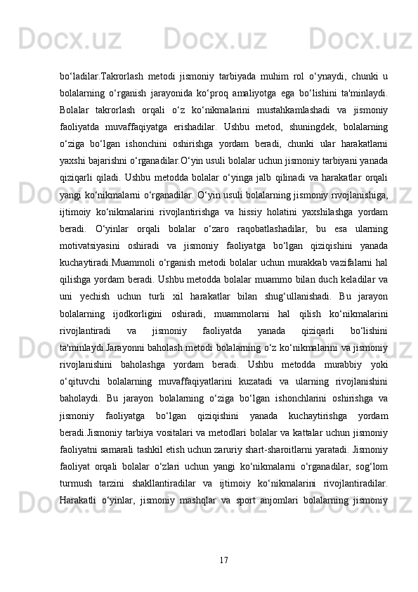 bo‘ladilar.Takrorlash   metodi   jismoniy   tarbiyada   muhim   rol   o‘ynaydi,   chunki   u
bolalarning   o‘rganish   jarayonida   ko‘proq   amaliyotga   ega   bo‘lishini   ta'minlaydi.
Bolalar   takrorlash   orqali   o‘z   ko‘nikmalarini   mustahkamlashadi   va   jismoniy
faoliyatda   muvaffaqiyatga   erishadilar.   Ushbu   metod,   shuningdek,   bolalarning
o‘ziga   bo‘lgan   ishonchini   oshirishga   yordam   beradi,   chunki   ular   harakatlarni
yaxshi bajarishni o‘rganadilar.O‘yin usuli bolalar uchun jismoniy tarbiyani yanada
qiziqarli   qiladi.   Ushbu   metodda   bolalar   o‘yinga   jalb   qilinadi   va   harakatlar   orqali
yangi ko‘nikmalarni o‘rganadilar. O‘yin usuli bolalarning jismoniy rivojlanishiga,
ijtimoiy   ko‘nikmalarini   rivojlantirishga   va   hissiy   holatini   yaxshilashga   yordam
beradi.   O‘yinlar   orqali   bolalar   o‘zaro   raqobatlashadilar,   bu   esa   ularning
motivatsiyasini   oshiradi   va   jismoniy   faoliyatga   bo‘lgan   qiziqishini   yanada
kuchaytiradi.Muammoli o‘rganish metodi bolalar uchun murakkab vazifalarni hal
qilishga yordam beradi. Ushbu metodda bolalar  muammo bilan duch keladilar  va
uni   yechish   uchun   turli   xil   harakatlar   bilan   shug‘ullanishadi.   Bu   jarayon
bolalarning   ijodkorligini   oshiradi,   muammolarni   hal   qilish   ko‘nikmalarini
rivojlantiradi   va   jismoniy   faoliyatda   yanada   qiziqarli   bo‘lishini
ta'minlaydi.Jarayonni baholash metodi bolalarning o‘z ko‘nikmalarini va jismoniy
rivojlanishini   baholashga   yordam   beradi.   Ushbu   metodda   murabbiy   yoki
o‘qituvchi   bolalarning   muvaffaqiyatlarini   kuzatadi   va   ularning   rivojlanishini
baholaydi.   Bu   jarayon   bolalarning   o‘ziga   bo‘lgan   ishonchlarini   oshirishga   va
jismoniy   faoliyatga   bo‘lgan   qiziqishini   yanada   kuchaytirishga   yordam
beradi.Jismoniy tarbiya vositalari  va metodlari bolalar va kattalar uchun jismoniy
faoliyatni samarali tashkil etish uchun zaruriy shart-sharoitlarni yaratadi. Jismoniy
faoliyat   orqali   bolalar   o‘zlari   uchun   yangi   ko‘nikmalarni   o‘rganadilar,   sog‘lom
turmush   tarzini   shakllantiradilar   va   ijtimoiy   ko‘nikmalarini   rivojlantiradilar.
Harakatli   o‘yinlar,   jismoniy   mashqlar   va   sport   anjomlari   bolalarning   jismoniy
17