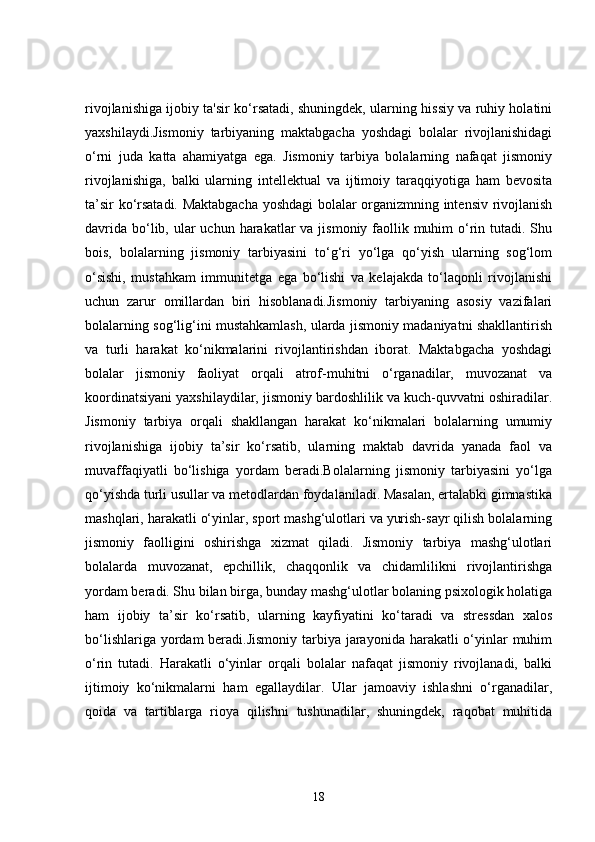 rivojlanishiga ijobiy ta'sir ko‘rsatadi, shuningdek, ularning hissiy va ruhiy holatini
yaxshilaydi.Jismoniy   tarbiyaning   maktabgacha   yoshdagi   bolalar   rivojlanishidagi
o‘rni   juda   katta   ahamiyatga   ega.   Jismoniy   tarbiya   bolalarning   nafaqat   jismoniy
rivojlanishiga,   balki   ularning   intellektual   va   ijtimoiy   taraqqiyotiga   ham   bevosita
ta’sir ko‘rsatadi. Maktabgacha yoshdagi bolalar organizmning intensiv rivojlanish
davrida  bo‘lib, ular  uchun harakatlar  va jismoniy faollik muhim  o‘rin tutadi. Shu
bois,   bolalarning   jismoniy   tarbiyasini   to‘g‘ri   yo‘lga   qo‘yish   ularning   sog‘lom
o‘sishi,   mustahkam   immunitetga   ega   bo‘lishi   va   kelajakda   to‘laqonli   rivojlanishi
uchun   zarur   omillardan   biri   hisoblanadi.Jismoniy   tarbiyaning   asosiy   vazifalari
bolalarning sog‘lig‘ini mustahkamlash, ularda jismoniy madaniyatni shakllantirish
va   turli   harakat   ko‘nikmalarini   rivojlantirishdan   iborat.   Maktabgacha   yoshdagi
bolalar   jismoniy   faoliyat   orqali   atrof-muhitni   o‘rganadilar,   muvozanat   va
koordinatsiyani yaxshilaydilar, jismoniy bardoshlilik va kuch-quvvatni oshiradilar.
Jismoniy   tarbiya   orqali   shakllangan   harakat   ko‘nikmalari   bolalarning   umumiy
rivojlanishiga   ijobiy   ta’sir   ko‘rsatib,   ularning   maktab   davrida   yanada   faol   va
muvaffaqiyatli   bo‘lishiga   yordam   beradi.Bolalarning   jismoniy   tarbiyasini   yo‘lga
qo‘yishda turli usullar va metodlardan foydalaniladi. Masalan, ertalabki gimnastika
mashqlari, harakatli o‘yinlar, sport mashg‘ulotlari va yurish-sayr qilish bolalarning
jismoniy   faolligini   oshirishga   xizmat   qiladi.   Jismoniy   tarbiya   mashg‘ulotlari
bolalarda   muvozanat,   epchillik,   chaqqonlik   va   chidamlilikni   rivojlantirishga
yordam beradi. Shu bilan birga, bunday mashg‘ulotlar bolaning psixologik holatiga
ham   ijobiy   ta’sir   ko‘rsatib,   ularning   kayfiyatini   ko‘taradi   va   stressdan   xalos
bo‘lishlariga yordam beradi.Jismoniy tarbiya jarayonida harakatli o‘yinlar  muhim
o‘rin   tutadi.   Harakatli   o‘yinlar   orqali   bolalar   nafaqat   jismoniy   rivojlanadi,   balki
ijtimoiy   ko‘nikmalarni   ham   egallaydilar.   Ular   jamoaviy   ishlashni   o‘rganadilar,
qoida   va   tartiblarga   rioya   qilishni   tushunadilar,   shuningdek,   raqobat   muhitida
18