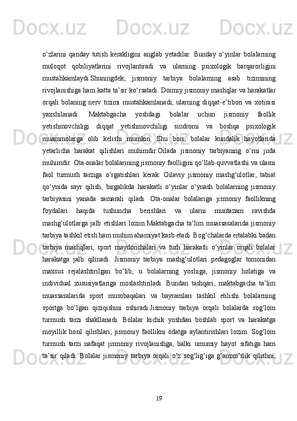 o‘zlarini   qanday   tutish   kerakligini   anglab   yetadilar.   Bunday   o‘yinlar   bolalarning
muloqot   qobiliyatlarini   rivojlantiradi   va   ularning   psixologik   barqarorligini
mustahkamlaydi.Shuningdek,   jismoniy   tarbiya   bolalarning   asab   tizimining
rivojlanishiga ham katta ta’sir ko‘rsatadi. Doimiy jismoniy mashqlar va harakatlar
orqali   bolaning   nerv   tizimi   mustahkamlanadi,   ularning   diqqat-e’tibori   va   xotirasi
yaxshilanadi.   Maktabgacha   yoshdagi   bolalar   uchun   jismoniy   faollik
yetishmovchiligi   diqqat   yetishmovchiligi   sindromi   va   boshqa   psixologik
muammolarga   olib   kelishi   mumkin.   Shu   bois,   bolalar   kundalik   hayotlarida
yetarlicha   harakat   qilishlari   muhimdir.Oilada   jismoniy   tarbiyaning   o‘rni   juda
muhimdir. Ota-onalar bolalarining jismoniy faolligini qo‘llab-quvvatlashi va ularni
faol   turmush   tarziga   o‘rgatishlari   kerak.   Oilaviy   jismoniy   mashg‘ulotlar,   tabiat
qo‘ynida   sayr   qilish,   birgalikda   harakatli   o‘yinlar   o‘ynash   bolalarning   jismoniy
tarbiyasini   yanada   samarali   qiladi.   Ota-onalar   bolalariga   jismoniy   faollikning
foydalari   haqida   tushuncha   berishlari   va   ularni   muntazam   ravishda
mashg‘ulotlarga   jalb   etishlari   lozim.Maktabgacha   ta’lim   muassasalarida   jismoniy
tarbiya tashkil etish ham muhim ahamiyat kasb etadi. Bog‘chalarda ertalabki badan
tarbiya   mashqlari,   sport   maydonchalari   va   turli   harakatli   o‘yinlar   orqali   bolalar
harakatga   jalb   qilinadi.   Jismoniy   tarbiya   mashg‘ulotlari   pedagoglar   tomonidan
maxsus   rejalashtirilgan   bo‘lib,   u   bolalarning   yoshiga,   jismoniy   holatiga   va
individual   xususiyatlariga   moslashtiriladi.   Bundan   tashqari,   maktabgacha   ta’lim
muassasalarida   sport   musobaqalari   va   bayramlari   tashkil   etilishi   bolalarning
sportga   bo‘lgan   qiziqishini   oshiradi.Jismoniy   tarbiya   orqali   bolalarda   sog‘lom
turmush   tarzi   shakllanadi.   Bolalar   kichik   yoshdan   boshlab   sport   va   harakatga
moyillik   hosil   qilishlari,   jismoniy   faollikni   odatga   aylantirishlari   lozim.   Sog‘lom
turmush   tarzi   nafaqat   jismoniy   rivojlanishga,   balki   umumiy   hayot   sifatiga   ham
ta’sir   qiladi.   Bolalar   jismoniy   tarbiya   orqali   o‘z   sog‘lig‘iga   g‘amxo‘rlik   qilishni,
19 