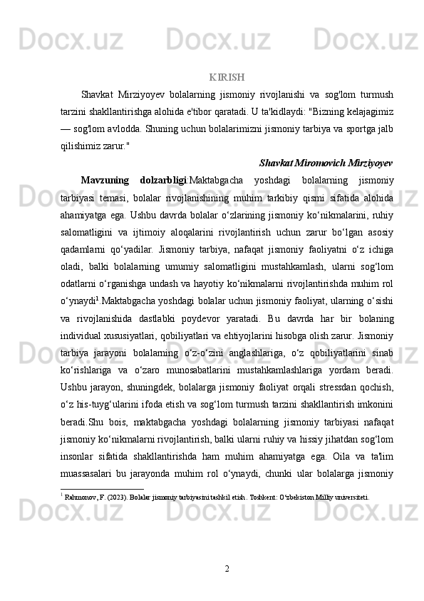 KIRISH
Shavkat   Mirziyoyev   bolalarning   jismoniy   rivojlanishi   va   sog'lom   turmush
tarzini shakllantirishga alohida e'tibor qaratadi. U ta'kidlaydi: "Bizning kelajagimiz
— sog'lom avlodda. Shuning uchun bolalarimizni jismoniy tarbiya va sportga jalb
qilishimiz zarur."
Shavkat Miromovich Mirziyoyev
Mavzuning   dolzarbligi :Maktabgacha   yoshdagi   bolalarning   jismoniy
tarbiyasi   temasi,   bolalar   rivojlanishining   muhim   tarkibiy   qismi   sifatida   alohida
ahamiyatga  ega.   Ushbu  davrda  bolalar   o‘zlarining  jismoniy  ko‘nikmalarini,  ruhiy
salomatligini   va   ijtimoiy   aloqalarini   rivojlantirish   uchun   zarur   bo‘lgan   asosiy
qadamlarni   qo‘yadilar.   Jismoniy   tarbiya,   nafaqat   jismoniy   faoliyatni   o‘z   ichiga
oladi,   balki   bolalarning   umumiy   salomatligini   mustahkamlash,   ularni   sog‘lom
odatlarni o‘rganishga undash va hayotiy ko‘nikmalarni rivojlantirishda muhim rol
o‘ynaydi 1
.Maktabgacha yoshdagi bolalar uchun jismoniy faoliyat, ularning o‘sishi
va   rivojlanishida   dastlabki   poydevor   yaratadi.   Bu   davrda   har   bir   bolaning
individual xususiyatlari, qobiliyatlari va ehtiyojlarini hisobga olish zarur. Jismoniy
tarbiya   jarayoni   bolalarning   o‘z-o‘zini   anglashlariga,   o‘z   qobiliyatlarini   sinab
ko‘rishlariga   va   o‘zaro   munosabatlarini   mustahkamlashlariga   yordam   beradi.
Ushbu   jarayon,   shuningdek,   bolalarga   jismoniy   faoliyat   orqali   stressdan   qochish,
o‘z his-tuyg‘ularini ifoda etish va sog‘lom turmush tarzini shakllantirish imkonini
beradi.Shu   bois,   maktabgacha   yoshdagi   bolalarning   jismoniy   tarbiyasi   nafaqat
jismoniy ko‘nikmalarni rivojlantirish, balki ularni ruhiy va hissiy jihatdan sog‘lom
insonlar   sifatida   shakllantirishda   ham   muhim   ahamiyatga   ega.   Oila   va   ta'lim
muassasalari   bu   jarayonda   muhim   rol   o‘ynaydi,   chunki   ular   bolalarga   jismoniy
1
 Rahmonov, F. (2023).  Bolalar jismoniy tarbiyasini tashkil   etish .  Toshkent: O‘zbekiston Milliy universiteti.
2 
