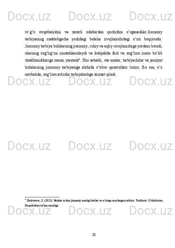to‘g‘ri   ovqatlanishni   va   zararli   odatlardan   qochishni   o‘rganadilar.Jismoniy
tarbiyaning   maktabgacha   yoshdagi   bolalar   rivojlanishidagi   o‘rni   beqiyosdir.
Jismoniy tarbiya bolalarning jismoniy, ruhiy va aqliy rivojlanishiga yordam beradi,
ularning   sog‘lig‘ini   mustahkamlaydi   va   kelajakda   faol   va   sog‘lom   inson   bo‘lib
shakllanishlariga zamin yaratadi 4
. Shu sababli, ota-onalar, tarbiyachilar va jamiyat
bolalarning   jismoniy   tarbiyasiga   alohida   e’tibor   qaratishlari   lozim.   Bu   esa,   o‘z
navbatida, sog‘lom avlodni tarbiyalashga xizmat qiladi.
4
 Shukurova, Z. (2023).  Bolalar uchun jismoniy mashg‘ulotlar va o‘yinga asoslangan tarbiya .   Toshkent: O‘zbekiston
Respublikasi ta'lim vazirligi.
20