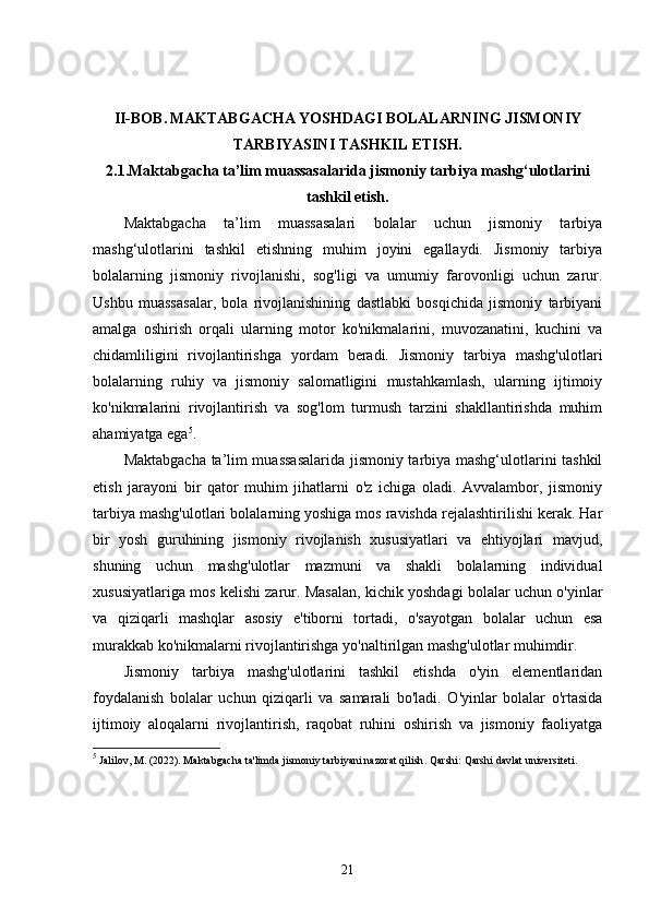 II-BOB.   MAKTABGACHA YOSHDAGI BOLALARNING JISMONIY
TARBIYASINI TASHKIL ETISH.
2.1. Maktabgacha ta’lim muassasalarida jismoniy tarbiya mashg‘ulotlarini
tashkil etish.
Maktabgacha   ta’lim   muassasalari   bolalar   uchun   jismoniy   tarbiya
mashg‘ulotlarini   tashkil   etishning   muhim   joyini   egallaydi.   Jismoniy   tarbiya
bolalarning   jismoniy   rivojlanishi,   sog'ligi   va   umumiy   farovonligi   uchun   zarur.
Ushbu   muassasalar,   bola   rivojlanishining   dastlabki   bosqichida   jismoniy   tarbiyani
amalga   oshirish   orqali   ularning   motor   ko'nikmalarini,   muvozanatini,   kuchini   va
chidamliligini   rivojlantirishga   yordam   beradi.   Jismoniy   tarbiya   mashg'ulotlari
bolalarning   ruhiy   va   jismoniy   salomatligini   mustahkamlash,   ularning   ijtimoiy
ko'nikmalarini   rivojlantirish   va   sog'lom   turmush   tarzini   shakllantirishda   muhim
ahamiyatga ega 5
.
Maktabgacha ta’lim muassasalarida jismoniy tarbiya mashg‘ulotlarini tashkil
etish   jarayoni   bir   qator   muhim   jihatlarni   o'z   ichiga   oladi.   Avvalambor,   jismoniy
tarbiya mashg'ulotlari bolalarning yoshiga mos ravishda rejalashtirilishi kerak. Har
bir   yosh   guruhining   jismoniy   rivojlanish   xususiyatlari   va   ehtiyojlari   mavjud,
shuning   uchun   mashg'ulotlar   mazmuni   va   shakli   bolalarning   individual
xususiyatlariga mos kelishi zarur. Masalan, kichik yoshdagi bolalar uchun o'yinlar
va   qiziqarli   mashqlar   asosiy   e'tiborni   tortadi,   o'sayotgan   bolalar   uchun   esa
murakkab ko'nikmalarni rivojlantirishga yo'naltirilgan mashg'ulotlar muhimdir.
Jismoniy   tarbiya   mashg'ulotlarini   tashkil   etishda   o'yin   elementlaridan
foydalanish   bolalar   uchun   qiziqarli   va   samarali   bo'ladi.   O'yinlar   bolalar   o'rtasida
ijtimoiy   aloqalarni   rivojlantirish,   raqobat   ruhini   oshirish   va   jismoniy   faoliyatga
5
 Jalilov, M. (2022).  Maktabgacha ta'limda jismoniy tarbiyani nazorat qilish .  Qarshi: Qarshi davlat universiteti.
21