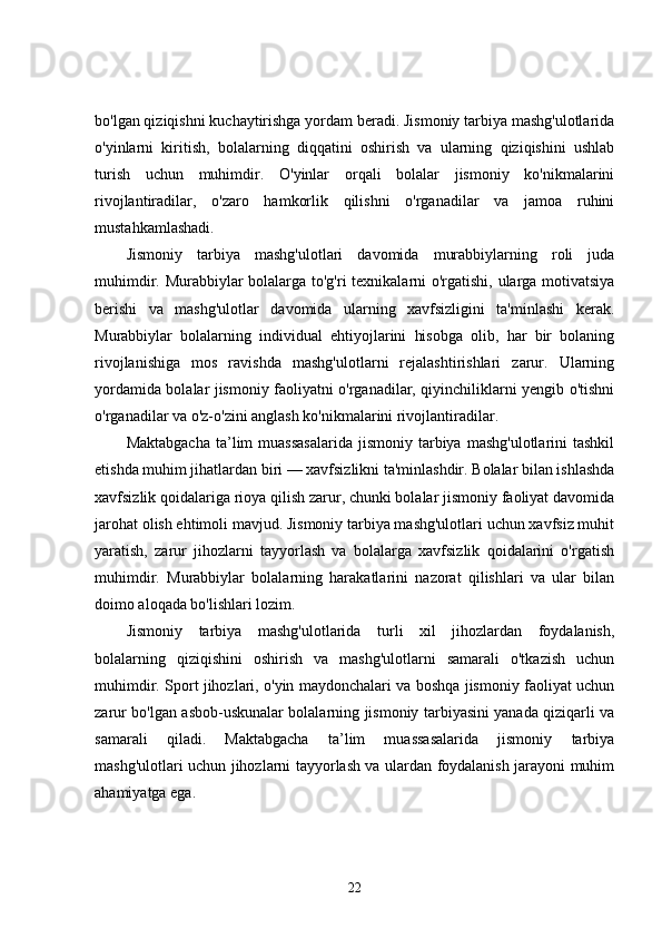 bo'lgan qiziqishni kuchaytirishga yordam beradi. Jismoniy tarbiya mashg'ulotlarida
o'yinlarni   kiritish,   bolalarning   diqqatini   oshirish   va   ularning   qiziqishini   ushlab
turish   uchun   muhimdir.   O'yinlar   orqali   bolalar   jismoniy   ko'nikmalarini
rivojlantiradilar,   o'zaro   hamkorlik   qilishni   o'rganadilar   va   jamoa   ruhini
mustahkamlashadi.
Jismoniy   tarbiya   mashg'ulotlari   davomida   murabbiylarning   roli   juda
muhimdir. Murabbiylar bolalarga to'g'ri texnikalarni o'rgatishi, ularga motivatsiya
berishi   va   mashg'ulotlar   davomida   ularning   xavfsizligini   ta'minlashi   kerak.
Murabbiylar   bolalarning   individual   ehtiyojlarini   hisobga   olib,   har   bir   bolaning
rivojlanishiga   mos   ravishda   mashg'ulotlarni   rejalashtirishlari   zarur.   Ularning
yordamida bolalar jismoniy faoliyatni o'rganadilar, qiyinchiliklarni yengib o'tishni
o'rganadilar va o'z-o'zini anglash ko'nikmalarini rivojlantiradilar.
Maktabgacha  ta’lim  muassasalarida  jismoniy  tarbiya  mashg'ulotlarini  tashkil
etishda muhim jihatlardan biri — xavfsizlikni ta'minlashdir. Bolalar bilan ishlashda
xavfsizlik qoidalariga rioya qilish zarur, chunki bolalar jismoniy faoliyat davomida
jarohat olish ehtimoli mavjud. Jismoniy tarbiya mashg'ulotlari uchun xavfsiz muhit
yaratish,   zarur   jihozlarni   tayyorlash   va   bolalarga   xavfsizlik   qoidalarini   o'rgatish
muhimdir.   Murabbiylar   bolalarning   harakatlarini   nazorat   qilishlari   va   ular   bilan
doimo aloqada bo'lishlari lozim.
Jismoniy   tarbiya   mashg'ulotlarida   turli   xil   jihozlardan   foydalanish,
bolalarning   qiziqishini   oshirish   va   mashg'ulotlarni   samarali   o'tkazish   uchun
muhimdir. Sport jihozlari, o'yin maydonchalari va boshqa jismoniy faoliyat uchun
zarur bo'lgan asbob-uskunalar bolalarning jismoniy tarbiyasini yanada qiziqarli va
samarali   qiladi.   Maktabgacha   ta’lim   muassasalarida   jismoniy   tarbiya
mashg'ulotlari uchun jihozlarni tayyorlash va ulardan foydalanish jarayoni muhim
ahamiyatga ega.
22