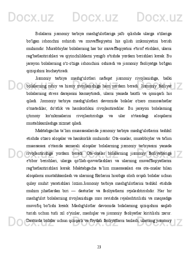 Bolalarni   jismoniy   tarbiya   mashg'ulotlariga   jalb   qilishda   ularga   o'zlariga
bo'lgan   ishonchni   oshirish   va   muvaffaqiyatni   his   qilish   imkoniyatini   berish
muhimdir. Murabbiylar bolalarning har bir muvaffaqiyatini e'tirof etishlari, ularni
rag'batlantirishlari  va qiyinchiliklarni yengib o'tishda yordam  berishlari  kerak. Bu
jarayon   bolalarning   o'z-o'ziga   ishonchini   oshiradi   va   jismoniy   faoliyatga   bo'lgan
qiziqishini kuchaytiradi.
Jismoniy   tarbiya   mashg'ulotlari   nafaqat   jismoniy   rivojlanishga,   balki
bolalarning   ruhiy   va   hissiy   rivojlanishiga   ham   yordam   beradi.   Jismoniy   faoliyat
bolalarning   stress   darajasini   kamaytiradi,   ularni   yanada   baxtli   va   qoniqarli   his
qiladi.   Jismoniy   tarbiya   mashg'ulotlari   davomida   bolalar   o'zaro   munosabatlar
o'rnatadilar,   do'stlik   va   hamkorlikni   rivojlantiradilar.   Bu   jarayon   bolalarning
ijtimoiy   ko'nikmalarini   rivojlantirishga   va   ular   o'rtasidagi   aloqalarni
mustahkamlashga xizmat qiladi.
Maktabgacha  ta’lim  muassasalarida  jismoniy  tarbiya  mashg'ulotlarini  tashkil
etishda o'zaro aloqalar va hamkorlik muhimdir. Ota-onalar, murabbiylar  va ta'lim
muassasasi   o'rtasida   samarali   aloqalar   bolalarning   jismoniy   tarbiyasini   yanada
rivojlantirishga   yordam   beradi.   Ota-onalar   bolalarning   jismoniy   faoliyatlariga
e'tibor   berishlari,   ularga   qo'llab-quvvatlashlari   va   ularning   muvaffaqiyatlarini
rag'batlantirishlari   kerak.   Maktabgacha   ta’lim   muassasalari   esa   ota-onalar   bilan
aloqalarni mustahkamlash va ularning fikrlarini hisobga olish orqali bolalar uchun
qulay   muhit   yaratishlari   lozim.Jismoniy   tarbiya   mashg'ulotlarini   tashkil   etishda
muhim   jihatlardan   biri   —   dasturlar   va   faoliyatlarni   rejalashtirishdir.   Har   bir
mashg'ulot   bolalarning   rivojlanishiga   mos   ravishda   rejalashtirilishi   va   maqsadga
muvofiq   bo'lishi   kerak.   Mashg'ulotlar   davomida   bolalarning   qiziqishini   saqlab
turish   uchun   turli   xil   o'yinlar,   mashqlar   va   jismoniy   faoliyatlar   kiritilishi   zarur.
Dasturda bolalar uchun qiziqarli va foydali faoliyatlarni tanlash, ularning jismoniy
23 