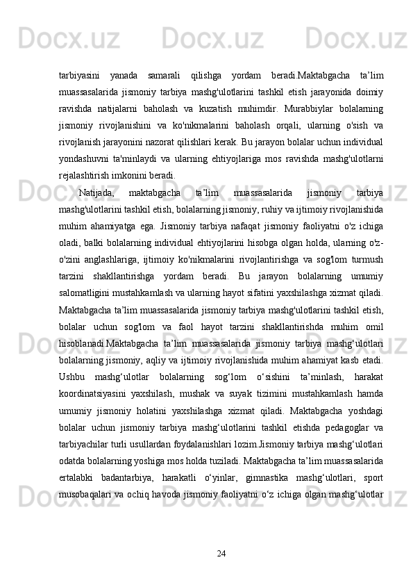 tarbiyasini   yanada   samarali   qilishga   yordam   beradi.Maktabgacha   ta’lim
muassasalarida   jismoniy   tarbiya   mashg'ulotlarini   tashkil   etish   jarayonida   doimiy
ravishda   natijalarni   baholash   va   kuzatish   muhimdir.   Murabbiylar   bolalarning
jismoniy   rivojlanishini   va   ko'nikmalarini   baholash   orqali,   ularning   o'sish   va
rivojlanish jarayonini nazorat qilishlari kerak. Bu jarayon bolalar uchun individual
yondashuvni   ta'minlaydi   va   ularning   ehtiyojlariga   mos   ravishda   mashg'ulotlarni
rejalashtirish imkonini beradi.
Natijada,   maktabgacha   ta’lim   muassasalarida   jismoniy   tarbiya
mashg'ulotlarini tashkil etish, bolalarning jismoniy, ruhiy va ijtimoiy rivojlanishida
muhim   ahamiyatga   ega.   Jismoniy   tarbiya   nafaqat   jismoniy   faoliyatni   o'z   ichiga
oladi, balki bolalarning individual ehtiyojlarini hisobga olgan holda, ularning o'z-
o'zini   anglashlariga,   ijtimoiy   ko'nikmalarini   rivojlantirishga   va   sog'lom   turmush
tarzini   shakllantirishga   yordam   beradi.   Bu   jarayon   bolalarning   umumiy
salomatligini mustahkamlash va ularning hayot sifatini yaxshilashga xizmat qiladi.
Maktabgacha ta’lim muassasalarida jismoniy tarbiya mashg'ulotlarini tashkil etish,
bolalar   uchun   sog'lom   va   faol   hayot   tarzini   shakllantirishda   muhim   omil
hisoblanadi.Maktabgacha   ta’lim   muassasalarida   jismoniy   tarbiya   mashg‘ulotlari
bolalarning jismoniy, aqliy va ijtimoiy rivojlanishida muhim ahamiyat kasb etadi.
Ushbu   mashg‘ulotlar   bolalarning   sog‘lom   o‘sishini   ta’minlash,   harakat
koordinatsiyasini   yaxshilash,   mushak   va   suyak   tizimini   mustahkamlash   hamda
umumiy   jismoniy   holatini   yaxshilashga   xizmat   qiladi.   Maktabgacha   yoshdagi
bolalar   uchun   jismoniy   tarbiya   mashg‘ulotlarini   tashkil   etishda   pedagoglar   va
tarbiyachilar turli usullardan foydalanishlari lozim.Jismoniy tarbiya mashg‘ulotlari
odatda bolalarning yoshiga mos holda tuziladi. Maktabgacha ta’lim muassasalarida
ertalabki   badantarbiya,   harakatli   o‘yinlar,   gimnastika   mashg‘ulotlari,   sport
musobaqalari  va ochiq havoda jismoniy faoliyatni o‘z ichiga olgan mashg‘ulotlar
24 
