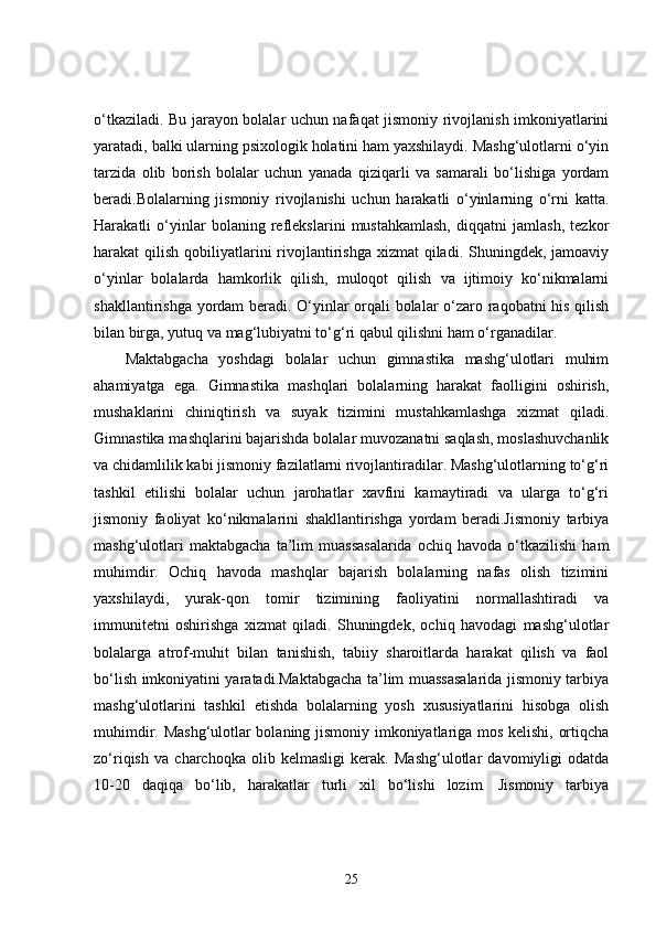 o‘tkaziladi. Bu jarayon bolalar uchun nafaqat jismoniy rivojlanish imkoniyatlarini
yaratadi, balki ularning psixologik holatini ham yaxshilaydi. Mashg‘ulotlarni o‘yin
tarzida   olib   borish   bolalar   uchun   yanada   qiziqarli   va   samarali   bo‘lishiga   yordam
beradi.Bolalarning   jismoniy   rivojlanishi   uchun   harakatli   o‘yinlarning   o‘rni   katta.
Harakatli   o‘yinlar   bolaning   reflekslarini   mustahkamlash,   diqqatni   jamlash,   tezkor
harakat  qilish qobiliyatlarini  rivojlantirishga  xizmat  qiladi. Shuningdek, jamoaviy
o‘yinlar   bolalarda   hamkorlik   qilish,   muloqot   qilish   va   ijtimoiy   ko‘nikmalarni
shakllantirishga yordam beradi. O‘yinlar orqali bolalar o‘zaro raqobatni his qilish
bilan birga, yutuq va mag‘lubiyatni to‘g‘ri qabul qilishni ham o‘rganadilar.
Maktabgacha   yoshdagi   bolalar   uchun   gimnastika   mashg‘ulotlari   muhim
ahamiyatga   ega.   Gimnastika   mashqlari   bolalarning   harakat   faolligini   oshirish,
mushaklarini   chiniqtirish   va   suyak   tizimini   mustahkamlashga   xizmat   qiladi.
Gimnastika mashqlarini bajarishda bolalar muvozanatni saqlash, moslashuvchanlik
va chidamlilik kabi jismoniy fazilatlarni rivojlantiradilar. Mashg‘ulotlarning to‘g‘ri
tashkil   etilishi   bolalar   uchun   jarohatlar   xavfini   kamaytiradi   va   ularga   to‘g‘ri
jismoniy   faoliyat   ko‘nikmalarini   shakllantirishga   yordam   beradi.Jismoniy   tarbiya
mashg‘ulotlari   maktabgacha   ta’lim   muassasalarida   ochiq   havoda   o‘tkazilishi   ham
muhimdir.   Ochiq   havoda   mashqlar   bajarish   bolalarning   nafas   olish   tizimini
yaxshilaydi,   yurak-qon   tomir   tizimining   faoliyatini   normallashtiradi   va
immunitetni   oshirishga   xizmat   qiladi.   Shuningdek,   ochiq   havodagi   mashg‘ulotlar
bolalarga   atrof-muhit   bilan   tanishish,   tabiiy   sharoitlarda   harakat   qilish   va   faol
bo‘lish imkoniyatini yaratadi.Maktabgacha ta’lim muassasalarida jismoniy tarbiya
mashg‘ulotlarini   tashkil   etishda   bolalarning   yosh   xususiyatlarini   hisobga   olish
muhimdir. Mashg‘ulotlar bolaning jismoniy imkoniyatlariga mos kelishi, ortiqcha
zo‘riqish   va   charchoqka   olib   kelmasligi   kerak.   Mashg‘ulotlar   davomiyligi   odatda
10-20   daqiqa   bo‘lib,   harakatlar   turli   xil   bo‘lishi   lozim.   Jismoniy   tarbiya
25