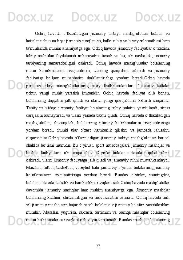 Ochiq   havoda   o‘tkaziladigan   jismoniy   tarbiya   mashg‘ulotlari   bolalar   va
kattalar uchun nafaqat jismoniy rivojlanish, balki ruhiy va hissiy salomatlikni ham
ta'minlashda muhim ahamiyatga ega. Ochiq havoda jismoniy faoliyatlar o‘tkazish,
tabiiy   muhitdan   foydalanish   imkoniyatini   beradi   va   bu,   o‘z   navbatida,   jismoniy
tarbiyaning   samaradorligini   oshiradi.   Ochiq   havoda   mashg‘ulotlar   bolalarning
motor   ko‘nikmalarini   rivojlantirish,   ularning   qiziqishini   oshirish   va   jismoniy
faoliyatga   bo‘lgan   muhabbatini   shakllantirishga   yordam   beradi.Ochiq   havoda
jismoniy tarbiya mashg‘ulotlarining asosiy afzalliklaridan biri – bolalar va kattalar
uchun   yangi   muhit   yaratish   imkonidir.   Ochiq   havoda   faoliyat   olib   borish,
bolalarning   diqqatini   jalb   qiladi   va   ularda   yangi   qiziqishlarni   keltirib   chiqaradi.
Tabiiy   muhitdagi   jismoniy   faoliyat   bolalarning   ruhiy   holatini   yaxshilaydi,   stress
darajasini kamaytiradi va ularni yanada baxtli qiladi. Ochiq havoda o‘tkaziladigan
mashg‘ulotlar,   shuningdek,   bolalarning   ijtimoiy   ko‘nikmalarini   rivojlantirishga
yordam   beradi,   chunki   ular   o‘zaro   hamkorlik   qilishni   va   jamoada   ishlashni
o‘rganadilar.Ochiq   havoda   o‘tkaziladigan   jismoniy   tarbiya   mashg‘ulotlari   har   xil
shaklda   bo‘lishi   mumkin.   Bu   o‘yinlar,   sport   musobaqalari,   jismoniy   mashqlar   va
boshqa   faoliyatlarni   o‘z   ichiga   oladi.   O‘yinlar   bolalar   o‘rtasida   raqobat   ruhini
oshiradi, ularni jismoniy faoliyatga jalb qiladi va jamoaviy ruhni mustahkamlaydi.
Masalan,   futbol,   basketbol,   voleybol   kabi   jamoaviy  o‘yinlar   bolalarning  jismoniy
ko‘nikmalarini   rivojlantirishga   yordam   beradi.   Bunday   o‘yinlar,   shuningdek,
bolalar o‘rtasida do‘stlik va hamkorlikni rivojlantiradi.Ochiq havoda mashg‘ulotlar
davomida   jismoniy   mashqlar   ham   muhim   ahamiyatga   ega.   Jismoniy   mashqlar
bolalarning   kuchini,   chidamliligini   va   muvozanatini   oshiradi.   Ochiq   havoda   turli
xil jismoniy mashqlarni bajarish orqali bolalar o‘z jismoniy holatini yaxshilashlari
mumkin.   Masalan,   yugurish,   sakrash,   tortishish   va   boshqa   mashqlar   bolalarning
motor ko‘nikmalarini rivojlantirishda yordam beradi. Bunday mashqlar bolalarning
27