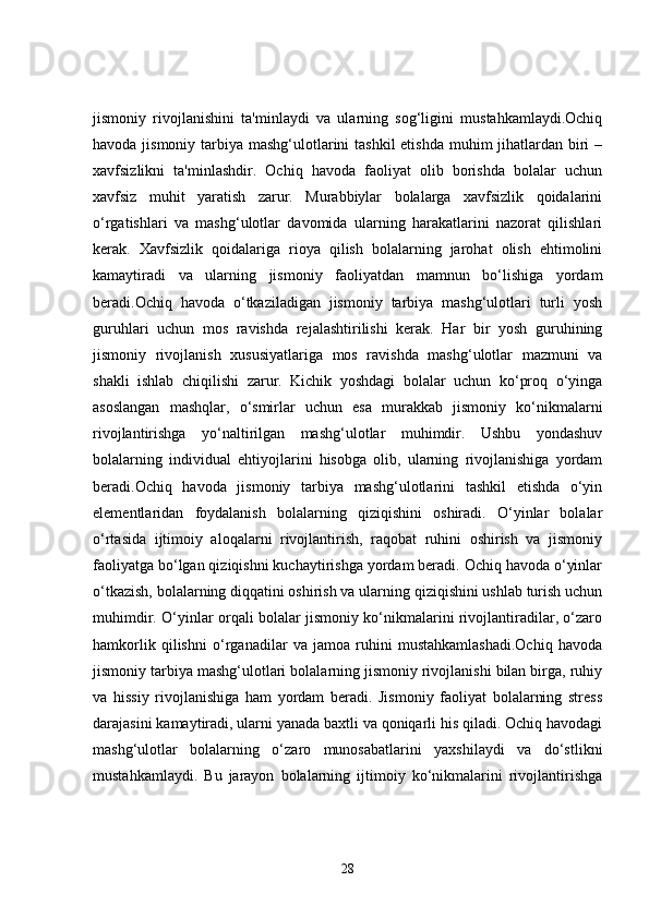 jismoniy   rivojlanishini   ta'minlaydi   va   ularning   sog‘ligini   mustahkamlaydi.Ochiq
havoda jismoniy tarbiya mashg‘ulotlarini  tashkil etishda  muhim  jihatlardan biri –
xavfsizlikni   ta'minlashdir.   Ochiq   havoda   faoliyat   olib   borishda   bolalar   uchun
xavfsiz   muhit   yaratish   zarur.   Murabbiylar   bolalarga   xavfsizlik   qoidalarini
o‘rgatishlari   va   mashg‘ulotlar   davomida   ularning   harakatlarini   nazorat   qilishlari
kerak.   Xavfsizlik   qoidalariga   rioya   qilish   bolalarning   jarohat   olish   ehtimolini
kamaytiradi   va   ularning   jismoniy   faoliyatdan   mamnun   bo‘lishiga   yordam
beradi.Ochiq   havoda   o‘tkaziladigan   jismoniy   tarbiya   mashg‘ulotlari   turli   yosh
guruhlari   uchun   mos   ravishda   rejalashtirilishi   kerak.   Har   bir   yosh   guruhining
jismoniy   rivojlanish   xususiyatlariga   mos   ravishda   mashg‘ulotlar   mazmuni   va
shakli   ishlab   chiqilishi   zarur.   Kichik   yoshdagi   bolalar   uchun   ko‘proq   o‘yinga
asoslangan   mashqlar,   o‘smirlar   uchun   esa   murakkab   jismoniy   ko‘nikmalarni
rivojlantirishga   yo‘naltirilgan   mashg‘ulotlar   muhimdir.   Ushbu   yondashuv
bolalarning   individual   ehtiyojlarini   hisobga   olib,   ularning   rivojlanishiga   yordam
beradi.Ochiq   havoda   jismoniy   tarbiya   mashg‘ulotlarini   tashkil   etishda   o‘yin
elementlaridan   foydalanish   bolalarning   qiziqishini   oshiradi.   O‘yinlar   bolalar
o‘rtasida   ijtimoiy   aloqalarni   rivojlantirish,   raqobat   ruhini   oshirish   va   jismoniy
faoliyatga bo‘lgan qiziqishni kuchaytirishga yordam beradi. Ochiq havoda o‘yinlar
o‘tkazish, bolalarning diqqatini oshirish va ularning qiziqishini ushlab turish uchun
muhimdir. O‘yinlar orqali bolalar jismoniy ko‘nikmalarini rivojlantiradilar, o‘zaro
hamkorlik   qilishni   o‘rganadilar   va   jamoa   ruhini   mustahkamlashadi.Ochiq   havoda
jismoniy tarbiya mashg‘ulotlari bolalarning jismoniy rivojlanishi bilan birga, ruhiy
va   hissiy   rivojlanishiga   ham   yordam   beradi.   Jismoniy   faoliyat   bolalarning   stress
darajasini kamaytiradi, ularni yanada baxtli va qoniqarli his qiladi. Ochiq havodagi
mashg‘ulotlar   bolalarning   o‘zaro   munosabatlarini   yaxshilaydi   va   do‘stlikni
mustahkamlaydi.   Bu   jarayon   bolalarning   ijtimoiy   ko‘nikmalarini   rivojlantirishga
28