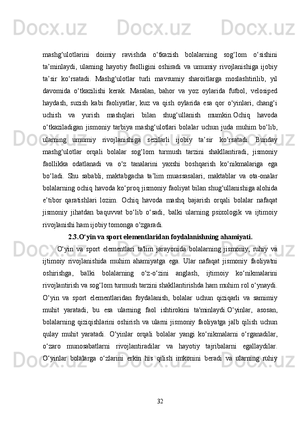 mashg‘ulotlarini   doimiy   ravishda   o‘tkazish   bolalarning   sog‘lom   o‘sishini
ta’minlaydi,   ularning   hayotiy   faolligini   oshiradi   va   umumiy   rivojlanishiga   ijobiy
ta’sir   ko‘rsatadi.   Mashg‘ulotlar   turli   mavsumiy   sharoitlarga   moslashtirilib,   yil
davomida   o‘tkazilishi   kerak.   Masalan,   bahor   va   yoz   oylarida   futbol,   velosiped
haydash,   suzish   kabi   faoliyatlar,   kuz   va   qish   oylarida   esa   qor   o‘yinlari,   chang‘i
uchish   va   yurish   mashqlari   bilan   shug‘ullanish   mumkin.Ochiq   havoda
o‘tkaziladigan   jismoniy   tarbiya   mashg‘ulotlari   bolalar   uchun   juda   muhim   bo‘lib,
ularning   umumiy   rivojlanishiga   sezilarli   ijobiy   ta’sir   ko‘rsatadi.   Bunday
mashg‘ulotlar   orqali   bolalar   sog‘lom   turmush   tarzini   shakllantiradi,   jismoniy
faollikka   odatlanadi   va   o‘z   tanalarini   yaxshi   boshqarish   ko‘nikmalariga   ega
bo‘ladi.   Shu   sababli,   maktabgacha   ta’lim   muassasalari,   maktablar   va   ota-onalar
bolalarning ochiq havoda ko‘proq jismoniy faoliyat bilan shug‘ullanishiga alohida
e’tibor   qaratishlari   lozim.   Ochiq   havoda   mashq   bajarish   orqali   bolalar   nafaqat
jismoniy   jihatdan   baquvvat   bo‘lib   o‘sadi,   balki   ularning   psixologik   va   ijtimoiy
rivojlanishi ham ijobiy tomonga o‘zgaradi.
2.3.O‘yin va sport elementlaridan foydalanishning ahamiyati.
O‘yin   va   sport   elementlari   ta'lim   jarayonida   bolalarning   jismoniy,   ruhiy   va
ijtimoiy   rivojlanishida   muhim   ahamiyatga   ega.   Ular   nafaqat   jismoniy   faoliyatni
oshirishga,   balki   bolalarning   o‘z-o‘zini   anglash,   ijtimoiy   ko‘nikmalarini
rivojlantirish va sog‘lom turmush tarzini shakllantirishda ham muhim rol o‘ynaydi.
O‘yin   va   sport   elementlaridan   foydalanish,   bolalar   uchun   qiziqarli   va   samimiy
muhit   yaratadi,   bu   esa   ularning   faol   ishtirokini   ta'minlaydi.O‘yinlar,   asosan,
bolalarning   qiziqishlarini   oshirish   va   ularni   jismoniy   faoliyatga   jalb   qilish   uchun
qulay   muhit   yaratadi.   O‘yinlar   orqali   bolalar   yangi   ko‘nikmalarni   o‘rganadilar,
o‘zaro   munosabatlarni   rivojlantiradilar   va   hayotiy   tajribalarni   egallaydilar.
O‘yinlar   bolalarga   o‘zlarini   erkin   his   qilish   imkonini   beradi   va   ularning   ruhiy
32