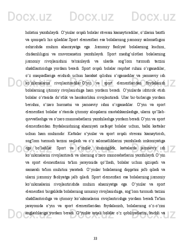 holatini yaxshilaydi. O‘yinlar orqali bolalar stressni kamaytiradilar, o‘zlarini baxtli
va  qoniqarli  his   qiladilar.Sport   elementlari   esa  bolalarning  jismoniy  salomatligini
oshirishda   muhim   ahamiyatga   ega.   Jismoniy   faoliyat   bolalarning   kuchini,
chidamliligini   va   muvozanatini   yaxshilaydi.   Sport   mashg‘ulotlari   bolalarning
jismoniy   rivojlanishini   ta'minlaydi   va   ularda   sog‘lom   turmush   tarzini
shakllantirishga   yordam   beradi.   Sport   orqali   bolalar   raqobat   ruhini   o‘rganadilar,
o‘z   maqsadlariga   erishish   uchun   harakat   qilishni   o‘rganadilar   va   jamoaviy   ish
ko‘nikmalarini   rivojlantiradilar.O‘yin   va   sport   elementlaridan   foydalanish
bolalarning   ijtimoiy   rivojlanishiga   ham   yordam   beradi.   O‘yinlarda   ishtirok   etish
bolalar   o‘rtasida   do‘stlik   va   hamkorlikni   rivojlantiradi.   Ular   bir-birlariga   yordam
berishni,   o‘zaro   hurmatni   va   jamoaviy   ishni   o‘rganadilar.   O‘yin   va   sport
elementlari   bolalar   o‘rtasida   ijtimoiy   aloqalarni   mustahkamlashga,   ularni   qo‘llab-
quvvatlashga va o‘zaro munosabatlarni yaxshilashga yordam beradi.O‘yin va sport
elementlaridan   foydalanishning   ahamiyati   nafaqat   bolalar   uchun,   balki   kattalar
uchun   ham   muhimdir.   Kattalar   o‘yinlar   va   sport   orqali   stressni   kamaytirish,
sog‘lom   turmush   tarzini   saqlash   va   o‘z   salomatliklarini   yaxshilash   imkoniyatiga
ega   bo‘ladilar.   Sport   va   o‘yinlar,   shuningdek,   kattalarda   jamoaviy   ish
ko‘nikmalarini rivojlantiradi va ularning o‘zaro munosabatlarini yaxshilaydi.O‘yin
va   sport   elementlarini   ta'lim   jarayonida   qo‘llash,   bolalar   uchun   qiziqarli   va
samarali   ta'lim   muhitini   yaratadi.   O‘yinlar   bolalarning   diqqatini   jalb   qiladi   va
ularni   jismoniy   faoliyatga   jalb   qiladi.   Sport   elementlari   esa   bolalarning   jismoniy
ko‘nikmalarini   rivojlantirishda   muhim   ahamiyatga   ega.   O‘yinlar   va   sport
elementlari birgalikda bolalarning umumiy rivojlanishiga, sog‘lom turmush tarzini
shakllantirishga   va   ijtimoiy   ko‘nikmalarini   rivojlantirishga   yordam   beradi.Ta'lim
jarayonida   o‘yin   va   sport   elementlaridan   foydalanish,   bolalarning   o‘z-o‘zini
anglashlariga yordam  beradi. O‘yinlar orqali bolalar o‘z qobiliyatlarini, kuchli  va
33