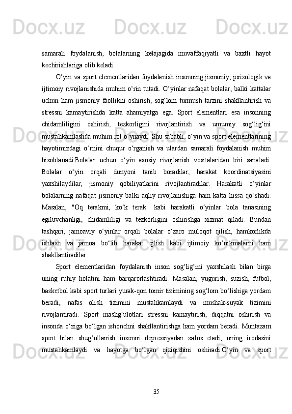 samarali   foydalanish,   bolalarning   kelajagida   muvaffaqiyatli   va   baxtli   hayot
kechirishlariga olib keladi.
O‘yin va sport elementlaridan foydalanish insonning jismoniy, psixologik va
ijtimoiy rivojlanishida muhim o‘rin tutadi. O‘yinlar nafaqat bolalar, balki kattalar
uchun   ham   jismoniy   faollikni   oshirish,   sog‘lom   turmush   tarzini   shakllantirish   va
stressni   kamaytirishda   katta   ahamiyatga   ega.   Sport   elementlari   esa   insonning
chidamliligini   oshirish,   tezkorligini   rivojlantirish   va   umumiy   sog‘lig‘ini
mustahkamlashda muhim rol o‘ynaydi. Shu sababli, o‘yin va sport elementlarining
hayotimizdagi   o‘rnini   chuqur   o‘rganish   va   ulardan   samarali   foydalanish   muhim
hisoblanadi.Bolalar   uchun   o‘yin   asosiy   rivojlanish   vositalaridan   biri   sanaladi.
Bolalar   o‘yin   orqali   dunyoni   tanib   boradilar,   harakat   koordinatsiyasini
yaxshilaydilar,   jismoniy   qobiliyatlarini   rivojlantiradilar.   Harakatli   o‘yinlar
bolalarning   nafaqat   jismoniy   balki   aqliy   rivojlanishiga   ham   katta   hissa   qo‘shadi.
Masalan,   "Oq   terakmi,   ko‘k   terak"   kabi   harakatli   o‘yinlar   bola   tanasining
egiluvchanligi,   chidamliligi   va   tezkorligini   oshirishga   xizmat   qiladi.   Bundan
tashqari,   jamoaviy   o‘yinlar   orqali   bolalar   o‘zaro   muloqot   qilish,   hamkorlikda
ishlash   va   jamoa   bo‘lib   harakat   qilish   kabi   ijtimoiy   ko‘nikmalarni   ham
shakllantiradilar.
Sport   elementlaridan   foydalanish   inson   sog‘lig‘ini   yaxshilash   bilan   birga
uning   ruhiy   holatini   ham   barqarorlashtiradi.   Masalan,   yugurish,   suzish,   futbol,
basketbol kabi sport turlari yurak-qon tomir tizimining sog‘lom bo‘lishiga yordam
beradi,   nafas   olish   tizimini   mustahkamlaydi   va   mushak-suyak   tizimini
rivojlantiradi.   Sport   mashg‘ulotlari   stressni   kamaytirish,   diqqatni   oshirish   va
insonda o‘ziga bo‘lgan ishonchni  shakllantirishga ham yordam beradi. Muntazam
sport   bilan   shug‘ullanish   insonni   depressiyadan   xalos   etadi,   uning   irodasini
mustahkamlaydi   va   hayotga   bo‘lgan   qiziqishini   oshiradi.O‘yin   va   sport
35