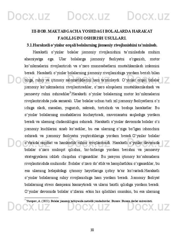 III-BOB.   MAKTABGACHA YOSHDAGI BOLALARDA HARAKAT
FAOLLIGINI OSHIRISH USULLARI.
3.1. Harakatli o‘yinlar orqali bolalarning jismoniy rivojlanishini ta’minlash.
Harakatli   o‘yinlar   bolalar   jismoniy   rivojlanishini   ta’minlashda   muhim
ahamiyatga   ega.   Ular   bolalarga   jismoniy   faoliyatni   o‘rganish,   motor
ko‘nikmalarini   rivojlantirish   va   o‘zaro   munosabatlarni   mustahkamlash   imkonini
beradi. Harakatli o‘yinlar bolalarning jismoniy rivojlanishiga yordam berish bilan
birga,   ruhiy   va   ijtimoiy   salomatliklarini   ham   ta'minlaydi.   O‘yinlar   orqali   bolalar
jismoniy   ko‘nikmalarini   rivojlantiradilar,   o‘zaro   aloqalarni   mustahkamlashadi   va
jamoaviy   ruhni   oshiradilar 7
.Harakatli   o‘yinlar   bolalarning   motor   ko‘nikmalarini
rivojlantirishda juda samarali. Ular bolalar uchun turli xil jismoniy faoliyatlarni o‘z
ichiga   oladi,   masalan,   yugurish,   sakrash,   tortishish   va   boshqa   harakatlar.   Bu
o‘yinlar   bolalarning   mushaklarini   kuchaytiradi,   muvozanatni   saqlashga   yordam
beradi va ularning chidamliligini oshiradi. Harakatli o‘yinlar davomida bolalar o‘z
jismoniy   kuchlarini   sinab   ko‘radilar,   bu   esa   ularning   o‘ziga   bo‘lgan   ishonchini
oshiradi   va   jismoniy   faoliyatni   yoqtirishlariga   yordam   beradi.O‘yinlar   bolalar
o‘rtasida   raqobat   va   hamkorlik   ruhini   rivojlantiradi.   Harakatli   o‘yinlar   davomida
bolalar   o‘zaro   muloqot   qilishni,   bir-birlariga   yordam   berishni   va   jamoaviy
strategiyalarni   ishlab   chiqishni   o‘rganadilar.   Bu   jarayon   ijtimoiy   ko‘nikmalarni
rivojlantirishda muhimdir. Bolalar o‘zaro do‘stlik va hamjihatlikni o‘rganadilar, bu
esa   ularning   kelajakdagi   ijtimoiy   hayotlariga   ijobiy   ta'sir   ko‘rsatadi.Harakatli
o‘yinlar   bolalarning   ruhiy   rivojlanishiga   ham   yordam   beradi.   Jismoniy   faoliyat
bolalarning   stress   darajasini   kamaytiradi   va   ularni   baxtli   qilishga   yordam   beradi.
O‘yinlar   davomida   bolalar   o‘zlarini   erkin   his   qilishlari   mumkin,   bu   esa   ularning
7
 Yusupov, A. (2021).  Bolalar jismoniy tarbiyasida metodik yondashuvlar . Buxoro: Buxoro davlat universiteti.
38