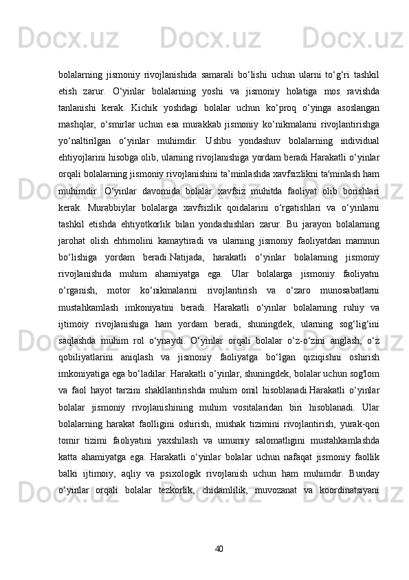bolalarning   jismoniy   rivojlanishida   samarali   bo‘lishi   uchun   ularni   to‘g‘ri   tashkil
etish   zarur.   O‘yinlar   bolalarning   yoshi   va   jismoniy   holatiga   mos   ravishda
tanlanishi   kerak.   Kichik   yoshdagi   bolalar   uchun   ko‘proq   o‘yinga   asoslangan
mashqlar,   o‘smirlar   uchun   esa   murakkab   jismoniy   ko‘nikmalarni   rivojlantirishga
yo‘naltirilgan   o‘yinlar   muhimdir.   Ushbu   yondashuv   bolalarning   individual
ehtiyojlarini hisobga olib, ularning rivojlanishiga yordam beradi.Harakatli o‘yinlar
orqali bolalarning jismoniy rivojlanishini ta’minlashda xavfsizlikni ta'minlash ham
muhimdir.   O‘yinlar   davomida   bolalar   xavfsiz   muhitda   faoliyat   olib   borishlari
kerak.   Murabbiylar   bolalarga   xavfsizlik   qoidalarini   o‘rgatishlari   va   o‘yinlarni
tashkil   etishda   ehtiyotkorlik   bilan   yondashishlari   zarur.   Bu   jarayon   bolalarning
jarohat   olish   ehtimolini   kamaytiradi   va   ularning   jismoniy   faoliyatdan   mamnun
bo‘lishiga   yordam   beradi.Natijada,   harakatli   o‘yinlar   bolalarning   jismoniy
rivojlanishida   muhim   ahamiyatga   ega.   Ular   bolalarga   jismoniy   faoliyatni
o‘rganish,   motor   ko‘nikmalarini   rivojlantirish   va   o‘zaro   munosabatlarni
mustahkamlash   imkoniyatini   beradi.   Harakatli   o‘yinlar   bolalarning   ruhiy   va
ijtimoiy   rivojlanishiga   ham   yordam   beradi,   shuningdek,   ularning   sog‘lig‘ini
saqlashda   muhim   rol   o‘ynaydi.   O‘yinlar   orqali   bolalar   o‘z-o‘zini   anglash,   o‘z
qobiliyatlarini   aniqlash   va   jismoniy   faoliyatga   bo‘lgan   qiziqishni   oshirish
imkoniyatiga ega bo‘ladilar. Harakatli o‘yinlar, shuningdek, bolalar uchun sog'lom
va   faol   hayot   tarzini   shakllantirishda   muhim   omil   hisoblanadi.Harakatli   o‘yinlar
bolalar   jismoniy   rivojlanishining   muhim   vositalaridan   biri   hisoblanadi.   Ular
bolalarning   harakat   faolligini   oshirish,   mushak   tizimini   rivojlantirish,   yurak-qon
tomir   tizimi   faoliyatini   yaxshilash   va   umumiy   salomatligini   mustahkamlashda
katta   ahamiyatga   ega.   Harakatli   o‘yinlar   bolalar   uchun   nafaqat   jismoniy   faollik
balki   ijtimoiy,   aqliy   va   psixologik   rivojlanish   uchun   ham   muhimdir.   Bunday
o‘yinlar   orqali   bolalar   tezkorlik,   chidamlilik,   muvozanat   va   koordinatsiyani
40