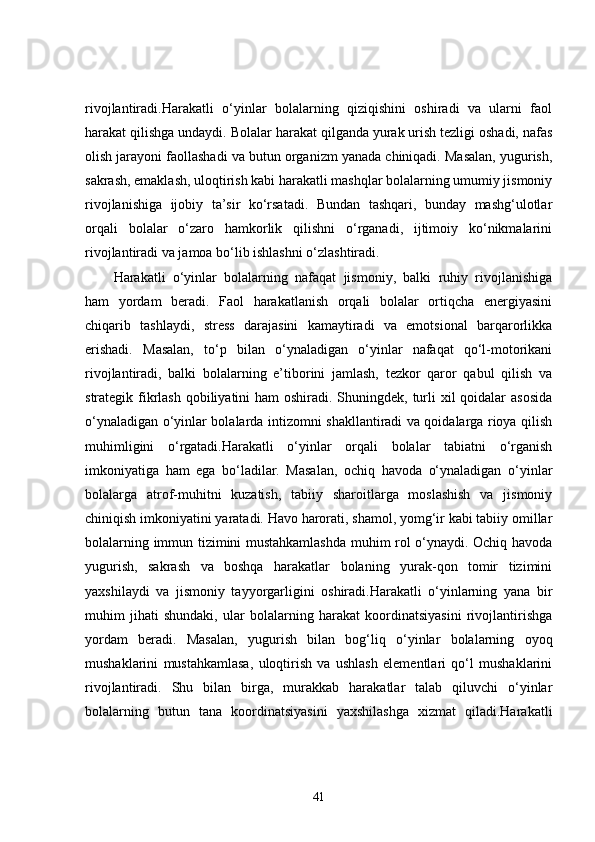 rivojlantiradi.Harakatli   o‘yinlar   bolalarning   qiziqishini   oshiradi   va   ularni   faol
harakat qilishga undaydi. Bolalar harakat qilganda yurak urish tezligi oshadi, nafas
olish jarayoni faollashadi va butun organizm yanada chiniqadi. Masalan, yugurish,
sakrash, emaklash, uloqtirish kabi harakatli mashqlar bolalarning umumiy jismoniy
rivojlanishiga   ijobiy   ta’sir   ko‘rsatadi.   Bundan   tashqari,   bunday   mashg‘ulotlar
orqali   bolalar   o‘zaro   hamkorlik   qilishni   o‘rganadi,   ijtimoiy   ko‘nikmalarini
rivojlantiradi va jamoa bo‘lib ishlashni o‘zlashtiradi.
Harakatli   o‘yinlar   bolalarning   nafaqat   jismoniy,   balki   ruhiy   rivojlanishiga
ham   yordam   beradi.   Faol   harakatlanish   orqali   bolalar   ortiqcha   energiyasini
chiqarib   tashlaydi,   stress   darajasini   kamaytiradi   va   emotsional   barqarorlikka
erishadi.   Masalan,   to‘p   bilan   o‘ynaladigan   o‘yinlar   nafaqat   qo‘l-motorikani
rivojlantiradi,   balki   bolalarning   e’tiborini   jamlash,   tezkor   qaror   qabul   qilish   va
strategik fikrlash  qobiliyatini  ham oshiradi. Shuningdek, turli xil  qoidalar  asosida
o‘ynaladigan o‘yinlar bolalarda intizomni shakllantiradi va qoidalarga rioya qilish
muhimligini   o‘rgatadi.Harakatli   o‘yinlar   orqali   bolalar   tabiatni   o‘rganish
imkoniyatiga   ham   ega   bo‘ladilar.   Masalan,   ochiq   havoda   o‘ynaladigan   o‘yinlar
bolalarga   atrof-muhitni   kuzatish,   tabiiy   sharoitlarga   moslashish   va   jismoniy
chiniqish imkoniyatini yaratadi. Havo harorati, shamol, yomg‘ir kabi tabiiy omillar
bolalarning immun tizimini mustahkamlashda muhim rol o‘ynaydi. Ochiq havoda
yugurish,   sakrash   va   boshqa   harakatlar   bolaning   yurak-qon   tomir   tizimini
yaxshilaydi   va   jismoniy   tayyorgarligini   oshiradi.Harakatli   o‘yinlarning   yana   bir
muhim   jihati   shundaki,   ular   bolalarning   harakat   koordinatsiyasini   rivojlantirishga
yordam   beradi.   Masalan,   yugurish   bilan   bog‘liq   o‘yinlar   bolalarning   oyoq
mushaklarini   mustahkamlasa,   uloqtirish   va   ushlash   elementlari   qo‘l   mushaklarini
rivojlantiradi.   Shu   bilan   birga,   murakkab   harakatlar   talab   qiluvchi   o‘yinlar
bolalarning   butun   tana   koordinatsiyasini   yaxshilashga   xizmat   qiladi.Harakatli
41