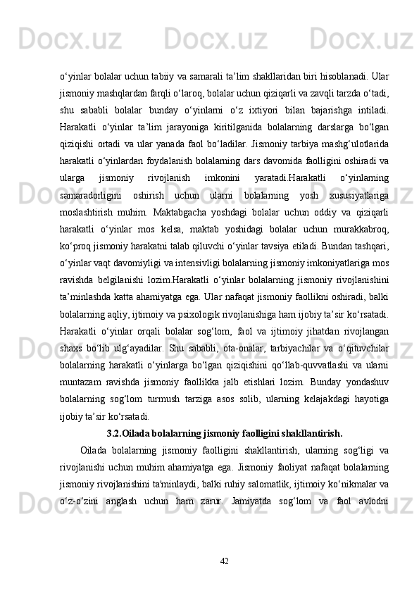 o‘yinlar bolalar uchun tabiiy va samarali ta’lim shakllaridan biri hisoblanadi. Ular
jismoniy mashqlardan farqli o‘laroq, bolalar uchun qiziqarli va zavqli tarzda o‘tadi,
shu   sababli   bolalar   bunday   o‘yinlarni   o‘z   ixtiyori   bilan   bajarishga   intiladi.
Harakatli   o‘yinlar   ta’lim   jarayoniga   kiritilganida   bolalarning   darslarga   bo‘lgan
qiziqishi   ortadi   va   ular   yanada   faol   bo‘ladilar.   Jismoniy   tarbiya   mashg‘ulotlarida
harakatli o‘yinlardan foydalanish bolalarning dars davomida faolligini oshiradi va
ularga   jismoniy   rivojlanish   imkonini   yaratadi.Harakatli   o‘yinlarning
samaradorligini   oshirish   uchun   ularni   bolalarning   yosh   xususiyatlariga
moslashtirish   muhim.   Maktabgacha   yoshdagi   bolalar   uchun   oddiy   va   qiziqarli
harakatli   o‘yinlar   mos   kelsa,   maktab   yoshidagi   bolalar   uchun   murakkabroq,
ko‘proq jismoniy harakatni talab qiluvchi o‘yinlar tavsiya etiladi. Bundan tashqari,
o‘yinlar vaqt davomiyligi va intensivligi bolalarning jismoniy imkoniyatlariga mos
ravishda   belgilanishi   lozim.Harakatli   o‘yinlar   bolalarning   jismoniy   rivojlanishini
ta’minlashda katta ahamiyatga ega. Ular nafaqat jismoniy faollikni oshiradi, balki
bolalarning aqliy, ijtimoiy va psixologik rivojlanishiga ham ijobiy ta’sir ko‘rsatadi.
Harakatli   o‘yinlar   orqali   bolalar   sog‘lom,   faol   va   ijtimoiy   jihatdan   rivojlangan
shaxs   bo‘lib   ulg‘ayadilar.   Shu   sababli,   ota-onalar,   tarbiyachilar   va   o‘qituvchilar
bolalarning   harakatli   o‘yinlarga   bo‘lgan   qiziqishini   qo‘llab-quvvatlashi   va   ularni
muntazam   ravishda   jismoniy   faollikka   jalb   etishlari   lozim.   Bunday   yondashuv
bolalarning   sog‘lom   turmush   tarziga   asos   solib,   ularning   kelajakdagi   hayotiga
ijobiy ta’sir ko‘rsatadi.
3.2. Oilada bolalarning jismoniy faolligini shakllantirish.
Oilada   bolalarning   jismoniy   faolligini   shakllantirish,   ularning   sog‘ligi   va
rivojlanishi   uchun   muhim   ahamiyatga   ega.   Jismoniy   faoliyat   nafaqat   bolalarning
jismoniy rivojlanishini ta'minlaydi, balki ruhiy salomatlik, ijtimoiy ko‘nikmalar va
o‘z-o‘zini   anglash   uchun   ham   zarur.   Jamiyatda   sog‘lom   va   faol   avlodni
42 