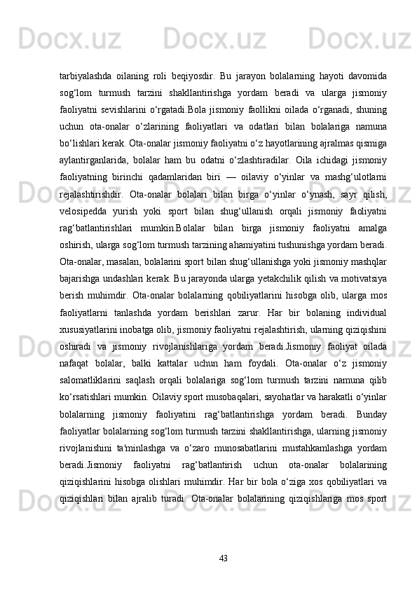 tarbiyalashda   oilaning   roli   beqiyosdir.   Bu   jarayon   bolalarning   hayoti   davomida
sog‘lom   turmush   tarzini   shakllantirishga   yordam   beradi   va   ularga   jismoniy
faoliyatni   sevishlarini   o‘rgatadi.Bola   jismoniy   faollikni   oilada   o‘rganadi,   shuning
uchun   ota-onalar   o‘zlarining   faoliyatlari   va   odatlari   bilan   bolalariga   namuna
bo‘lishlari kerak. Ota-onalar jismoniy faoliyatni o‘z hayotlarining ajralmas qismiga
aylantirganlarida,   bolalar   ham   bu   odatni   o‘zlashtiradilar.   Oila   ichidagi   jismoniy
faoliyatning   birinchi   qadamlaridan   biri   —   oilaviy   o‘yinlar   va   mashg‘ulotlarni
rejalashtirishdir.   Ota-onalar   bolalari   bilan   birga   o‘yinlar   o‘ynash,   sayr   qilish,
velosipedda   yurish   yoki   sport   bilan   shug‘ullanish   orqali   jismoniy   faoliyatni
rag‘batlantirishlari   mumkin.Bolalar   bilan   birga   jismoniy   faoliyatni   amalga
oshirish, ularga sog‘lom turmush tarzining ahamiyatini tushunishga yordam beradi.
Ota-onalar, masalan, bolalarini sport bilan shug‘ullanishga yoki jismoniy mashqlar
bajarishga undashlari kerak. Bu jarayonda ularga yetakchilik qilish va motivatsiya
berish   muhimdir.   Ota-onalar   bolalarning   qobiliyatlarini   hisobga   olib,   ularga   mos
faoliyatlarni   tanlashda   yordam   berishlari   zarur.   Har   bir   bolaning   individual
xususiyatlarini inobatga olib, jismoniy faoliyatni rejalashtirish, ularning qiziqishini
oshiradi   va   jismoniy   rivojlanishlariga   yordam   beradi.Jismoniy   faoliyat   oilada
nafaqat   bolalar,   balki   kattalar   uchun   ham   foydali.   Ota-onalar   o‘z   jismoniy
salomatliklarini   saqlash   orqali   bolalariga   sog‘lom   turmush   tarzini   namuna   qilib
ko‘rsatishlari mumkin. Oilaviy sport musobaqalari, sayohatlar va harakatli o‘yinlar
bolalarning   jismoniy   faoliyatini   rag‘batlantirishga   yordam   beradi.   Bunday
faoliyatlar bolalarning sog‘lom turmush tarzini shakllantirishga, ularning jismoniy
rivojlanishini   ta'minlashga   va   o‘zaro   munosabatlarini   mustahkamlashga   yordam
beradi.Jismoniy   faoliyatni   rag‘batlantirish   uchun   ota-onalar   bolalarining
qiziqishlarini hisobga olishlari  muhimdir. Har  bir  bola o‘ziga xos qobiliyatlari  va
qiziqishlari   bilan   ajralib   turadi.   Ota-onalar   bolalarining   qiziqishlariga   mos   sport
43
