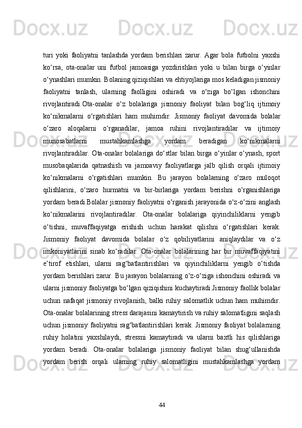 turi   yoki   faoliyatni   tanlashda   yordam   berishlari   zarur.   Agar   bola   futbolni   yaxshi
ko‘rsa,   ota-onalar   uni   futbol   jamoasiga   yozdirishlari   yoki   u   bilan   birga   o‘yinlar
o‘ynashlari mumkin. Bolaning qiziqishlari va ehtiyojlariga mos keladigan jismoniy
faoliyatni   tanlash,   ularning   faolligini   oshiradi   va   o‘ziga   bo‘lgan   ishonchini
rivojlantiradi.Ota-onalar   o‘z   bolalariga   jismoniy   faoliyat   bilan   bog‘liq   ijtimoiy
ko‘nikmalarni   o‘rgatishlari   ham   muhimdir.   Jismoniy   faoliyat   davomida   bolalar
o‘zaro   aloqalarni   o‘rganadilar,   jamoa   ruhini   rivojlantiradilar   va   ijtimoiy
munosabatlarni   mustahkamlashga   yordam   beradigan   ko‘nikmalarni
rivojlantiradilar.   Ota-onalar   bolalariga   do‘stlar   bilan   birga   o‘yinlar   o‘ynash,   sport
musobaqalarida   qatnashish   va   jamoaviy   faoliyatlarga   jalb   qilish   orqali   ijtimoiy
ko‘nikmalarni   o‘rgatishlari   mumkin.   Bu   jarayon   bolalarning   o‘zaro   muloqot
qilishlarini,   o‘zaro   hurmatni   va   bir-birlariga   yordam   berishni   o‘rganishlariga
yordam beradi.Bolalar jismoniy faoliyatni o‘rganish jarayonida o‘z-o‘zini anglash
ko‘nikmalarini   rivojlantiradilar.   Ota-onalar   bolalariga   qiyinchiliklarni   yengib
o‘tishni,   muvaffaqiyatga   erishish   uchun   harakat   qilishni   o‘rgatishlari   kerak.
Jismoniy   faoliyat   davomida   bolalar   o‘z   qobiliyatlarini   aniqlaydilar   va   o‘z
imkoniyatlarini   sinab   ko‘radilar.   Ota-onalar   bolalarining   har   bir   muvaffaqiyatini
e’tirof   etishlari,   ularni   rag‘batlantirishlari   va   qiyinchiliklarni   yengib   o‘tishda
yordam  berishlari  zarur. Bu jarayon bolalarning o‘z-o‘ziga ishonchini  oshiradi  va
ularni jismoniy faoliyatga bo‘lgan qiziqishini kuchaytiradi.Jismoniy faollik bolalar
uchun   nafaqat   jismoniy   rivojlanish,   balki   ruhiy   salomatlik   uchun   ham   muhimdir.
Ota-onalar bolalarining stress darajasini kamaytirish va ruhiy salomatligini saqlash
uchun jismoniy  faoliyatni  rag‘batlantirishlari   kerak.  Jismoniy  faoliyat  bolalarning
ruhiy   holatini   yaxshilaydi,   stressni   kamaytiradi   va   ularni   baxtli   his   qilishlariga
yordam   beradi.   Ota-onalar   bolalariga   jismoniy   faoliyat   bilan   shug‘ullanishda
yordam   berish   orqali   ularning   ruhiy   salomatligini   mustahkamlashga   yordam
44