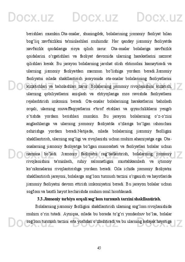 berishlari   mumkin.Ota-onalar,   shuningdek,   bolalarining   jismoniy   faoliyat   bilan
bog‘liq   xavfsizlikni   ta'minlashlari   muhimdir.   Har   qanday   jismoniy   faoliyatda
xavfsizlik   qoidalariga   rioya   qilish   zarur.   Ota-onalar   bolalariga   xavfsizlik
qoidalarini   o‘rgatishlari   va   faoliyat   davomida   ularning   harakatlarini   nazorat
qilishlari   kerak.   Bu   jarayon   bolalarning   jarohat   olish   ehtimolini   kamaytiradi   va
ularning   jismoniy   faoliyatdan   mamnun   bo‘lishiga   yordam   beradi.Jismoniy
faoliyatni   oilada   shakllantirish   jarayonida   ota-onalar   bolalarining   faoliyatlarini
kuzatishlari   va   baholashlari   zarur.   Bolalarning   jismoniy   rivojlanishini   kuzatish,
ularning   qobiliyatlarini   aniqlash   va   ehtiyojlariga   mos   ravishda   faoliyatlarni
rejalashtirish   imkonini   beradi.   Ota-onalar   bolalarining   harakatlarini   baholash
orqali,   ularning   muvaffaqiyatlarini   e'tirof   etishlari   va   qiyinchiliklarni   yengib
o‘tishda   yordam   berishlari   mumkin.   Bu   jarayon   bolalarning   o‘z-o‘zini
anglashlariga   va   ularning   jismoniy   faoliyatda   o‘zlariga   bo‘lgan   ishonchini
oshirishga   yordam   beradi.Natijada,   oilada   bolalarning   jismoniy   faolligini
shakllantirish, ularning sog‘ligi va rivojlanishi uchun muhim ahamiyatga ega. Ota-
onalarning   jismoniy   faoliyatga   bo‘lgan   munosabati   va   faoliyatlari   bolalar   uchun
namuna   bo‘ladi.   Jismoniy   faoliyatni   rag‘batlantirish,   bolalarning   jismoniy
rivojlanishini   ta'minlash,   ruhiy   salomatligini   mustahkamlash   va   ijtimoiy
ko‘nikmalarini   rivojlantirishga   yordam   beradi.   Oila   ichida   jismoniy   faoliyatni
shakllantirish jarayoni, bolalarga sog‘lom turmush tarzini o‘rganish va hayotlarida
jismoniy   faoliyatni   davom   ettirish   imkoniyatini   beradi.   Bu   jarayon   bolalar   uchun
sog'lom va baxtli hayot kechirishda muhim omil hisoblanadi.
3.3. Jismoniy tarbiya orqali sog‘lom turmush tarzini shakllantirish.
Bolalarning jismoniy faolligini shakllantirish ularning sog‘lom rivojlanishida
muhim   o‘rin   tutadi.   Ayniqsa,   oilada   bu   borada   to‘g‘ri   yondashuv   bo‘lsa,   bolalar
sog‘lom turmush tarzini erta yoshdan o‘zlashtiradi va bu ularning kelajak hayotiga
45 