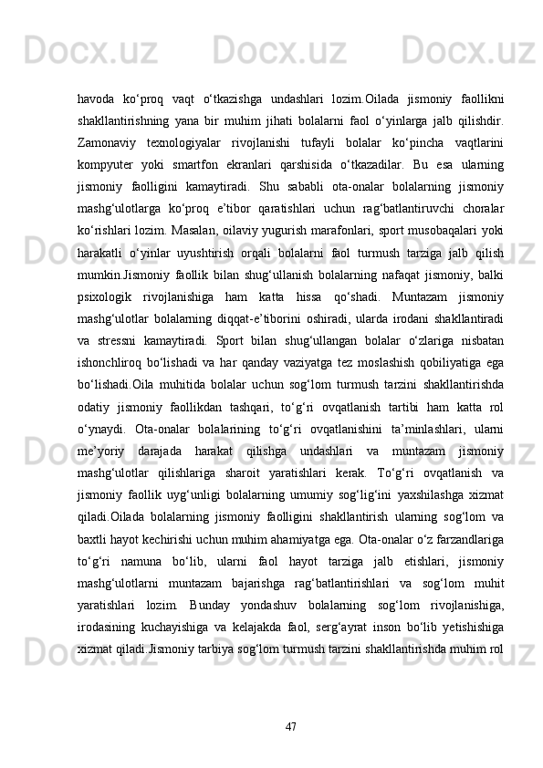 havoda   ko‘proq   vaqt   o‘tkazishga   undashlari   lozim.Oilada   jismoniy   faollikni
shakllantirishning   yana   bir   muhim   jihati   bolalarni   faol   o‘yinlarga   jalb   qilishdir.
Zamonaviy   texnologiyalar   rivojlanishi   tufayli   bolalar   ko‘pincha   vaqtlarini
kompyuter   yoki   smartfon   ekranlari   qarshisida   o‘tkazadilar.   Bu   esa   ularning
jismoniy   faolligini   kamaytiradi.   Shu   sababli   ota-onalar   bolalarning   jismoniy
mashg‘ulotlarga   ko‘proq   e’tibor   qaratishlari   uchun   rag‘batlantiruvchi   choralar
ko‘rishlari lozim. Masalan, oilaviy yugurish marafonlari, sport musobaqalari yoki
harakatli   o‘yinlar   uyushtirish   orqali   bolalarni   faol   turmush   tarziga   jalb   qilish
mumkin.Jismoniy   faollik   bilan   shug‘ullanish   bolalarning   nafaqat   jismoniy,   balki
psixologik   rivojlanishiga   ham   katta   hissa   qo‘shadi.   Muntazam   jismoniy
mashg‘ulotlar   bolalarning   diqqat-e’tiborini   oshiradi,   ularda   irodani   shakllantiradi
va   stressni   kamaytiradi.   Sport   bilan   shug‘ullangan   bolalar   o‘zlariga   nisbatan
ishonchliroq   bo‘lishadi   va   har   qanday   vaziyatga   tez   moslashish   qobiliyatiga   ega
bo‘lishadi.Oila   muhitida   bolalar   uchun   sog‘lom   turmush   tarzini   shakllantirishda
odatiy   jismoniy   faollikdan   tashqari,   to‘g‘ri   ovqatlanish   tartibi   ham   katta   rol
o‘ynaydi.   Ota-onalar   bolalarining   to‘g‘ri   ovqatlanishini   ta’minlashlari,   ularni
me’yoriy   darajada   harakat   qilishga   undashlari   va   muntazam   jismoniy
mashg‘ulotlar   qilishlariga   sharoit   yaratishlari   kerak.   To‘g‘ri   ovqatlanish   va
jismoniy   faollik   uyg‘unligi   bolalarning   umumiy   sog‘lig‘ini   yaxshilashga   xizmat
qiladi.Oilada   bolalarning   jismoniy   faolligini   shakllantirish   ularning   sog‘lom   va
baxtli hayot kechirishi uchun muhim ahamiyatga ega. Ota-onalar o‘z farzandlariga
to‘g‘ri   namuna   bo‘lib,   ularni   faol   hayot   tarziga   jalb   etishlari,   jismoniy
mashg‘ulotlarni   muntazam   bajarishga   rag‘batlantirishlari   va   sog‘lom   muhit
yaratishlari   lozim.   Bunday   yondashuv   bolalarning   sog‘lom   rivojlanishiga,
irodasining   kuchayishiga   va   kelajakda   faol,   serg‘ayrat   inson   bo‘lib   yetishishiga
xizmat qiladi.Jismoniy tarbiya sog‘lom turmush tarzini shakllantirishda muhim rol
47