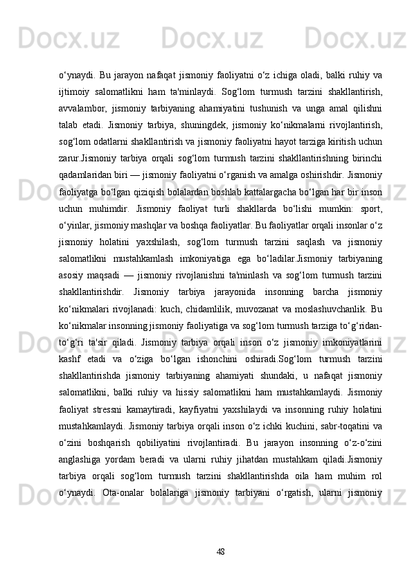 o‘ynaydi.   Bu   jarayon   nafaqat   jismoniy   faoliyatni   o‘z   ichiga   oladi,   balki   ruhiy   va
ijtimoiy   salomatlikni   ham   ta'minlaydi.   Sog‘lom   turmush   tarzini   shakllantirish,
avvalambor,   jismoniy   tarbiyaning   ahamiyatini   tushunish   va   unga   amal   qilishni
talab   etadi.   Jismoniy   tarbiya,   shuningdek,   jismoniy   ko‘nikmalarni   rivojlantirish,
sog‘lom odatlarni shakllantirish va jismoniy faoliyatni hayot tarziga kiritish uchun
zarur.Jismoniy   tarbiya   orqali   sog‘lom   turmush   tarzini   shakllantirishning   birinchi
qadamlaridan biri — jismoniy faoliyatni o‘rganish va amalga oshirishdir. Jismoniy
faoliyatga bo‘lgan qiziqish bolalardan boshlab kattalargacha bo‘lgan har bir inson
uchun   muhimdir.   Jismoniy   faoliyat   turli   shakllarda   bo‘lishi   mumkin:   sport,
o‘yinlar, jismoniy mashqlar va boshqa faoliyatlar. Bu faoliyatlar orqali insonlar o‘z
jismoniy   holatini   yaxshilash,   sog‘lom   turmush   tarzini   saqlash   va   jismoniy
salomatlikni   mustahkamlash   imkoniyatiga   ega   bo‘ladilar.Jismoniy   tarbiyaning
asosiy   maqsadi   —   jismoniy   rivojlanishni   ta'minlash   va   sog‘lom   turmush   tarzini
shakllantirishdir.   Jismoniy   tarbiya   jarayonida   insonning   barcha   jismoniy
ko‘nikmalari   rivojlanadi:   kuch,   chidamlilik,   muvozanat   va   moslashuvchanlik.   Bu
ko‘nikmalar insonning jismoniy faoliyatiga va sog‘lom turmush tarziga to‘g‘ridan-
to‘g‘ri   ta'sir   qiladi.   Jismoniy   tarbiya   orqali   inson   o‘z   jismoniy   imkoniyatlarini
kashf   etadi   va   o‘ziga   bo‘lgan   ishonchini   oshiradi.Sog‘lom   turmush   tarzini
shakllantirishda   jismoniy   tarbiyaning   ahamiyati   shundaki,   u   nafaqat   jismoniy
salomatlikni,   balki   ruhiy   va   hissiy   salomatlikni   ham   mustahkamlaydi.   Jismoniy
faoliyat   stressni   kamaytiradi,   kayfiyatni   yaxshilaydi   va   insonning   ruhiy   holatini
mustahkamlaydi. Jismoniy tarbiya orqali inson o‘z ichki kuchini, sabr-toqatini  va
o‘zini   boshqarish   qobiliyatini   rivojlantiradi.   Bu   jarayon   insonning   o‘z-o‘zini
anglashiga   yordam   beradi   va   ularni   ruhiy   jihatdan   mustahkam   qiladi.Jismoniy
tarbiya   orqali   sog‘lom   turmush   tarzini   shakllantirishda   oila   ham   muhim   rol
o‘ynaydi.   Ota-onalar   bolalariga   jismoniy   tarbiyani   o‘rgatish,   ularni   jismoniy
48