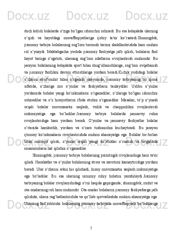 duch kelish bolalarda o‘ziga bo‘lgan ishonchni oshiradi. Bu esa kelajakda ularning
o‘qish   va   hayotdagi   muvaffaqiyatlariga   ijobiy   ta'sir   ko‘rsatadi.Shuningdek,
jismoniy tarbiya bolalarning sog‘lom turmush tarzini shakllantirishda ham muhim
rol   o‘ynaydi.   Maktabgacha   yoshda   jismoniy   faoliyatga   jalb   qilish,   bolalarni   faol
hayot   tarziga   o‘rgatish,   ularning   sog‘lom   odatlarini   rivojlantirish   muhimdir.   Bu
jarayon bolalarning kelajakda sport bilan shug‘ullanishlariga, sog‘lom ovqatlanish
va  jismoniy   faollikni   davom   ettirishlariga   yordam   beradi.Kichik  yoshdagi   bolalar
o‘zlarini   atrof-muhit   bilan   o‘rganish   jarayonida,   jismoniy   tarbiyaning   bir   qismi
sifatida,   o‘zlariga   xos   o‘yinlar   va   faoliyatlarni   tanlaydilar.   Ushbu   o‘yinlar
yordamida   bolalar   yangi   ko‘nikmalarni   o‘rganadilar,   o‘zlariga   bo‘lgan   ishonchni
oshiradilar   va   o‘z   hissiyotlarini   ifoda   etishni   o‘rganadilar.   Masalan,   to‘p   o‘ynash
orqali   bolalar   muvozanatni   saqlash,   tezlik   va   chaqqonlikni   rivojlantirish
imkoniyatiga   ega   bo‘ladilar.Jismoniy   tarbiya   bolalarda   jamoaviy   ruhni
rivojlantirishga   ham   yordam   beradi.   O‘yinlar   va   jamoaviy   faoliyatlar   bolalar
o‘rtasida   hamkorlik,   yordam   va   o‘zaro   tushunishni   kuchaytiradi.   Bu   jarayon
ijtimoiy   ko‘nikmalarni   rivojlantirishda   muhim   ahamiyatga   ega.   Bolalar   bir-birlari
bilan   muloqot   qilish,   o‘yinlar   orqali   yangi   do‘stliklar   o‘rnatish   va   birgalikda
muammolarni hal qilishni o‘rganadilar.
Shuningdek, jismoniy tarbiya bolalarning psixologik rivojlanishiga ham ta'sir
qiladi. Harakatlar va o‘yinlar bolalarning stress va xavotirni kamaytirishga yordam
beradi. Ular o‘zlarini erkin his qilishadi, hissiy muvozanatni saqlash imkoniyatiga
ega   bo‘ladilar.   Bu   esa   ularning   umumiy   ruhiy   holatini   yaxshilaydi.Jismoniy
tarbiyaning bolalar rivojlanishidagi o‘rni haqida gapirganda, shuningdek, muhit va
ota-onalarning roli ham muhimdir. Ota-onalar bolalarini jismoniy faoliyatlarga jalb
qilishda, ularni rag‘batlantirishda va qo‘llab-quvvatlashda muhim ahamiyatga ega.
Ularning faol ishtiroki bolalarning jismoniy tarbiyada muvaffaqiyatli bo‘lishlariga
5 