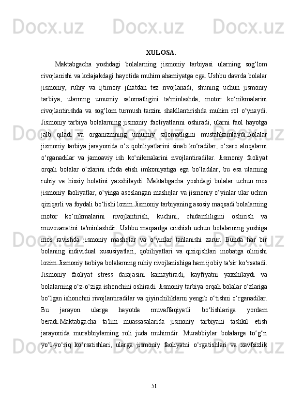 XULOSA.
Maktabgacha   yoshdagi   bolalarning   jismoniy   tarbiyasi   ularning   sog‘lom
rivojlanishi va kelajakdagi hayotida muhim ahamiyatga ega. Ushbu davrda bolalar
jismoniy,   ruhiy   va   ijtimoiy   jihatdan   tez   rivojlanadi,   shuning   uchun   jismoniy
tarbiya,   ularning   umumiy   salomatligini   ta'minlashda,   motor   ko‘nikmalarini
rivojlantirishda   va   sog‘lom   turmush   tarzini   shakllantirishda   muhim   rol   o‘ynaydi.
Jismoniy   tarbiya   bolalarning   jismoniy   faoliyatlarini   oshiradi,   ularni   faol   hayotga
jalb   qiladi   va   organizmning   umumiy   salomatligini   mustahkamlaydi.Bolalar
jismoniy   tarbiya   jarayonida   o‘z   qobiliyatlarini   sinab   ko‘radilar,   o‘zaro   aloqalarni
o‘rganadilar   va   jamoaviy   ish   ko‘nikmalarini   rivojlantiradilar.   Jismoniy   faoliyat
orqali   bolalar   o‘zlarini   ifoda   etish   imkoniyatiga   ega   bo‘ladilar,   bu   esa   ularning
ruhiy   va   hissiy   holatini   yaxshilaydi.   Maktabgacha   yoshdagi   bolalar   uchun   mos
jismoniy faoliyatlar, o‘yinga asoslangan mashqlar va jismoniy o‘yinlar ular uchun
qiziqarli va foydali bo‘lishi lozim.Jismoniy tarbiyaning asosiy maqsadi bolalarning
motor   ko‘nikmalarini   rivojlantirish,   kuchini,   chidamliligini   oshirish   va
muvozanatini   ta'minlashdir.   Ushbu   maqsadga   erishish   uchun   bolalarning   yoshiga
mos   ravishda   jismoniy   mashqlar   va   o‘yinlar   tanlanishi   zarur.   Bunda   har   bir
bolaning   individual   xususiyatlari,   qobiliyatlari   va   qiziqishlari   inobatga   olinishi
lozim.Jismoniy tarbiya bolalarning ruhiy rivojlanishiga ham ijobiy ta'sir ko‘rsatadi.
Jismoniy   faoliyat   stress   darajasini   kamaytiradi,   kayfiyatni   yaxshilaydi   va
bolalarning o‘z-o‘ziga ishonchini oshiradi. Jismoniy tarbiya orqali bolalar o‘zlariga
bo‘lgan ishonchni rivojlantiradilar va qiyinchiliklarni yengib o‘tishni o‘rganadilar.
Bu   jarayon   ularga   hayotda   muvaffaqiyatli   bo‘lishlariga   yordam
beradi.Maktabgacha   ta'lim   muassasalarida   jismoniy   tarbiyani   tashkil   etish
jarayonida   murabbiylarning   roli   juda   muhimdir.   Murabbiylar   bolalarga   to‘g‘ri
yo‘l-yo‘riq   ko‘rsatishlari,   ularga   jismoniy   faoliyatni   o‘rgatishlari   va   xavfsizlik
51
