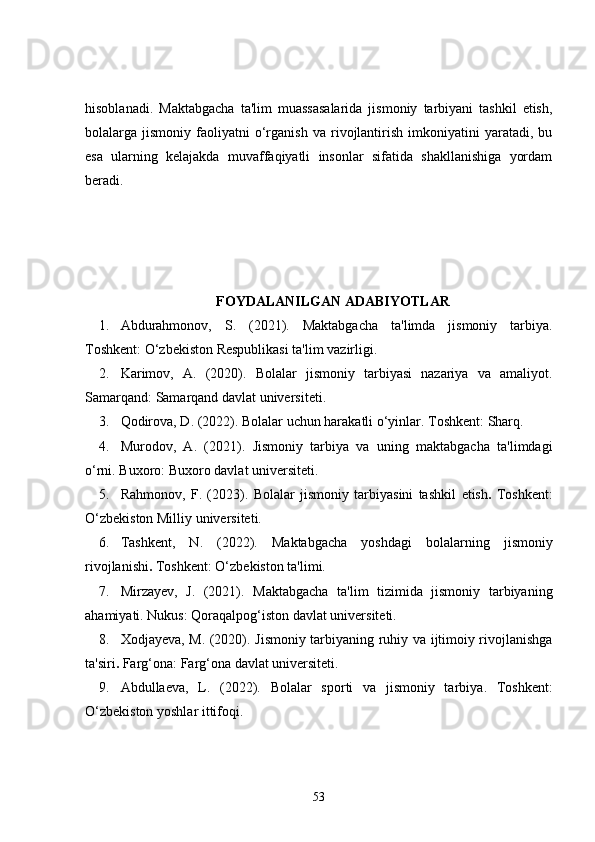 hisoblanadi.   Maktabgacha   ta'lim   muassasalarida   jismoniy   tarbiyani   tashkil   etish,
bolalarga  jismoniy   faoliyatni   o‘rganish   va   rivojlantirish   imkoniyatini   yaratadi,  bu
esa   ularning   kelajakda   muvaffaqiyatli   insonlar   sifatida   shakllanishiga   yordam
beradi.
FOYDALANILGAN ADABIYOTLAR
1. Abdurahmonov,   S.   (2021).   Maktabgacha   ta'limda   jismoniy   tarbiya .
Toshkent: O‘zbekiston Respublikasi ta'lim vazirligi.
2. Karimov,   A.   (2020).   Bolalar   jismoniy   tarbiyasi   nazariya   va   amaliyot .
Samarqand: Samarqand davlat universiteti.
3. Qodirova, D. (2022).  Bolalar uchun harakatli o‘yinlar . Toshkent: Sharq.
4. Murodov,   A.   (2021).   Jismoniy   tarbiya   va   uning   maktabgacha   ta'limdagi
o‘rni . Buxoro: Buxoro davlat universiteti.
5. Rahmonov,   F.   (2023).   Bolalar   jismoniy   tarbiyasini   tashkil   etish .   Toshkent:
O‘zbekiston Milliy universiteti.
6. Tashkent,   N.   (2022).   Maktabgacha   yoshdagi   bolalarning   jismoniy
rivojlanishi .  Toshkent: O‘zbekiston ta'limi.
7. Mirzayev,   J.   (2021).   Maktabgacha   ta'lim   tizimida   jismoniy   tarbiyaning
ahamiyati . Nukus: Qoraqalpog‘iston davlat universiteti.
8. Xodjayeva, M. (2020).   Jismoniy tarbiyaning ruhiy va ijtimoiy rivojlanishga
ta'siri .  Farg‘ona: Farg‘ona davlat universiteti.
9. Abdullaeva,   L.   (2022).   Bolalar   sporti   va   jismoniy   tarbiya .   Toshkent:
O‘zbekiston yoshlar ittifoqi.
53