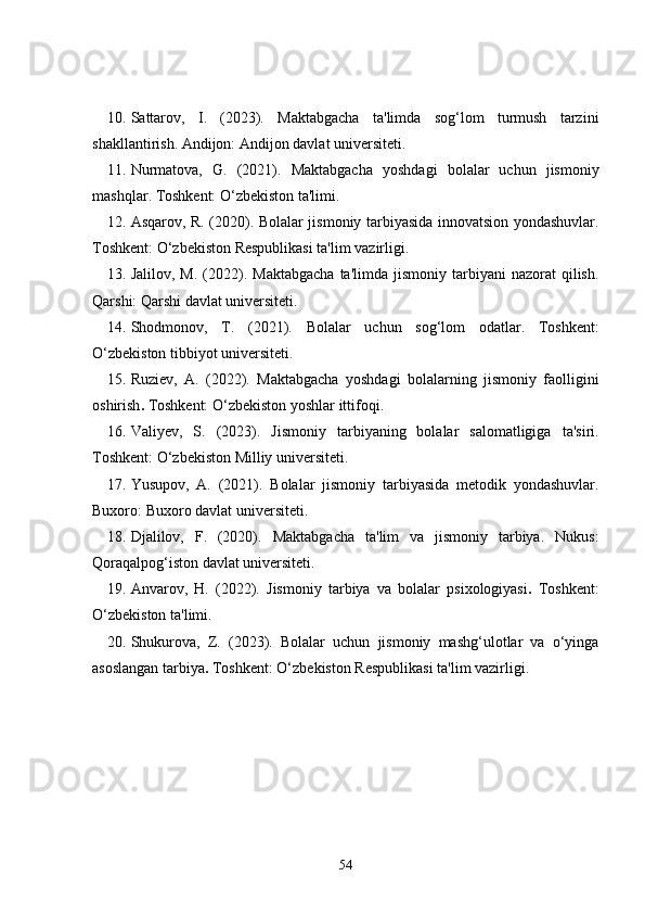 10. Sattarov,   I.   (2023).   Maktabgacha   ta'limda   sog‘lom   turmush   tarzini
shakllantirish . Andijon: Andijon davlat universiteti.
11. Nurmatova,   G.   (2021).   Maktabgacha   yoshdagi   bolalar   uchun   jismoniy
mashqlar . Toshkent: O‘zbekiston ta'limi.
12. Asqarov, R. (2020).   Bolalar jismoniy tarbiyasida innovatsion yondashuvlar .
Toshkent: O‘zbekiston Respublikasi ta'lim vazirligi.
13. Jalilov,  M.   (2022).   Maktabgacha  ta'limda  jismoniy  tarbiyani  nazorat  qilish .
Qarshi: Qarshi davlat universiteti.
14. Shodmonov,   T.   (2021).   Bolalar   uchun   sog‘lom   odatlar .   Toshkent:
O‘zbekiston tibbiyot universiteti.
15. Ruziev,   A.   (2022).   Maktabgacha   yoshdagi   bolalarning   jismoniy   faolligini
oshirish .  Toshkent: O‘zbekiston yoshlar ittifoqi.
16. Valiyev,   S.   (2023).   Jismoniy   tarbiyaning   bolalar   salomatligiga   ta'siri .
Toshkent: O‘zbekiston Milliy universiteti.
17. Yusupov,   A.   (2021).   Bolalar   jismoniy   tarbiyasida   metodik   yondashuvlar .
Buxoro: Buxoro davlat universiteti.
18. Djalilov,   F.   (2020).   Maktabgacha   ta'lim   va   jismoniy   tarbiya .   Nukus:
Qoraqalpog‘iston davlat universiteti.
19. Anvarov,   H.   (2022).   Jismoniy   tarbiya   va   bolalar   psixologiyasi .   Toshkent:
O‘zbekiston ta'limi.
20. Shukurova,   Z.   (2023).   Bolalar   uchun   jismoniy   mashg‘ulotlar   va   o‘yinga
asoslangan tarbiya .   Toshkent: O‘zbekiston Respublikasi ta'lim vazirligi.
54