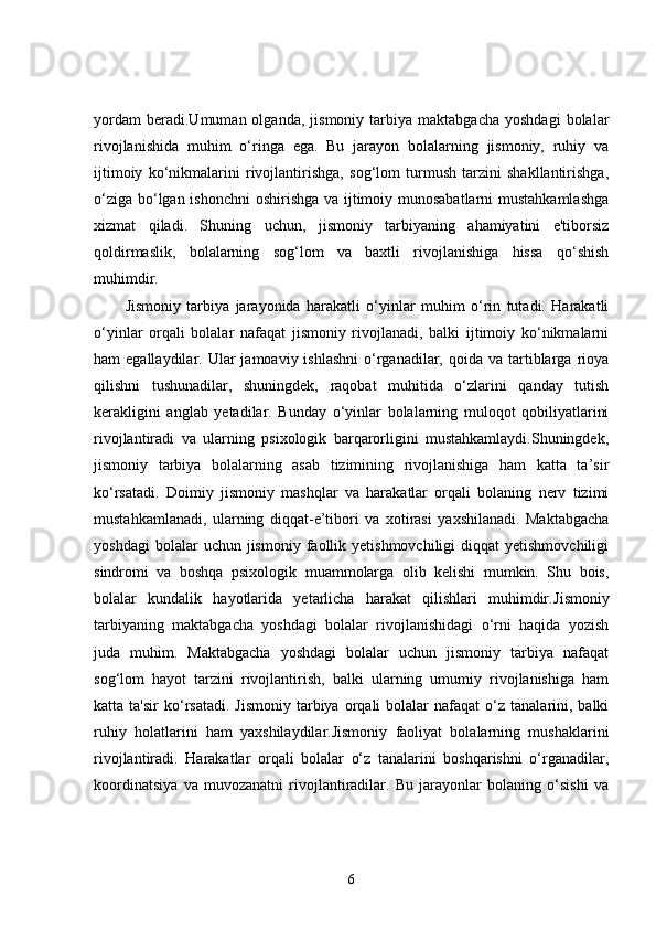 yordam   beradi.Umuman  olganda,   jismoniy   tarbiya   maktabgacha   yoshdagi   bolalar
rivojlanishida   muhim   o‘ringa   ega.   Bu   jarayon   bolalarning   jismoniy,   ruhiy   va
ijtimoiy   ko‘nikmalarini   rivojlantirishga,   sog‘lom   turmush   tarzini   shakllantirishga,
o‘ziga bo‘lgan ishonchni  oshirishga va ijtimoiy munosabatlarni  mustahkamlashga
xizmat   qiladi.   Shuning   uchun,   jismoniy   tarbiyaning   ahamiyatini   e'tiborsiz
qoldirmaslik,   bolalarning   sog‘lom   va   baxtli   rivojlanishiga   hissa   qo‘shish
muhimdir.
Jismoniy   tarbiya   jarayonida   harakatli   o‘yinlar   muhim   o‘rin   tutadi.   Harakatli
o‘yinlar   orqali   bolalar   nafaqat   jismoniy   rivojlanadi,   balki   ijtimoiy   ko‘nikmalarni
ham  egallaydilar.  Ular  jamoaviy  ishlashni  o‘rganadilar,  qoida va  tartiblarga  rioya
qilishni   tushunadilar,   shuningdek,   raqobat   muhitida   o‘zlarini   qanday   tutish
kerakligini   anglab   yetadilar.   Bunday   o‘yinlar   bolalarning   muloqot   qobiliyatlarini
rivojlantiradi   va   ularning   psixologik   barqarorligini   mustahkamlaydi.Shuningdek,
jismoniy   tarbiya   bolalarning   asab   tizimining   rivojlanishiga   ham   katta   ta’sir
ko‘rsatadi.   Doimiy   jismoniy   mashqlar   va   harakatlar   orqali   bolaning   nerv   tizimi
mustahkamlanadi,   ularning   diqqat-e’tibori   va   xotirasi   yaxshilanadi.   Maktabgacha
yoshdagi  bolalar  uchun  jismoniy  faollik  yetishmovchiligi  diqqat  yetishmovchiligi
sindromi   va   boshqa   psixologik   muammolarga   olib   kelishi   mumkin.   Shu   bois,
bolalar   kundalik   hayotlarida   yetarlicha   harakat   qilishlari   muhimdir. Jismoniy
tarbiyaning   maktabgacha   yoshdagi   bolalar   rivojlanishidagi   o‘rni   haqida   yozish
juda   muhim.   Maktabgacha   yoshdagi   bolalar   uchun   jismoniy   tarbiya   nafaqat
sog‘lom   hayot   tarzini   rivojlantirish,   balki   ularning   umumiy   rivojlanishiga   ham
katta  ta'sir  ko‘rsatadi.  Jismoniy   tarbiya   orqali  bolalar   nafaqat   o‘z  tanalarini,  balki
ruhiy   holatlarini   ham   yaxshilaydilar.Jismoniy   faoliyat   bolalarning   mushaklarini
rivojlantiradi.   Harakatlar   orqali   bolalar   o‘z   tanalarini   boshqarishni   o‘rganadilar,
koordinatsiya   va   muvozanatni   rivojlantiradilar.   Bu   jarayonlar   bolaning   o‘sishi   va
6