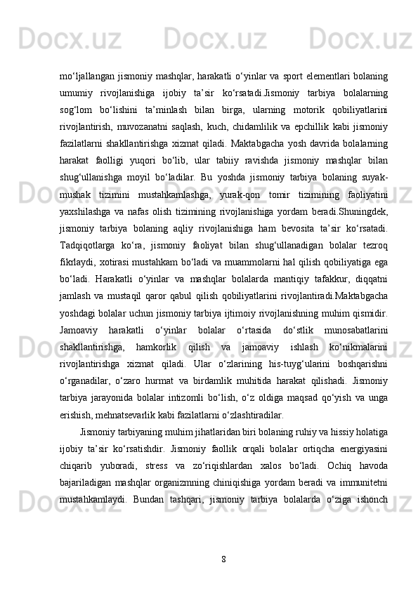 mo‘ljallangan  jismoniy  mashqlar, harakatli   o‘yinlar  va  sport   elementlari   bolaning
umumiy   rivojlanishiga   ijobiy   ta’sir   ko‘rsatadi.Jismoniy   tarbiya   bolalarning
sog‘lom   bo‘lishini   ta’minlash   bilan   birga,   ularning   motorik   qobiliyatlarini
rivojlantirish,   muvozanatni   saqlash,   kuch,   chidamlilik   va   epchillik   kabi   jismoniy
fazilatlarni   shakllantirishga   xizmat   qiladi.   Maktabgacha   yosh   davrida   bolalarning
harakat   faolligi   yuqori   bo‘lib,   ular   tabiiy   ravishda   jismoniy   mashqlar   bilan
shug‘ullanishga   moyil   bo‘ladilar.   Bu   yoshda   jismoniy   tarbiya   bolaning   suyak-
mushak   tizimini   mustahkamlashga,   yurak-qon   tomir   tizimining   faoliyatini
yaxshilashga   va   nafas   olish   tizimining   rivojlanishiga   yordam   beradi.Shuningdek,
jismoniy   tarbiya   bolaning   aqliy   rivojlanishiga   ham   bevosita   ta’sir   ko‘rsatadi.
Tadqiqotlarga   ko‘ra,   jismoniy   faoliyat   bilan   shug‘ullanadigan   bolalar   tezroq
fikrlaydi, xotirasi  mustahkam  bo‘ladi  va muammolarni hal qilish qobiliyatiga ega
bo‘ladi.   Harakatli   o‘yinlar   va   mashqlar   bolalarda   mantiqiy   tafakkur,   diqqatni
jamlash   va   mustaqil   qaror   qabul   qilish   qobiliyatlarini   rivojlantiradi.Maktabgacha
yoshdagi bolalar uchun jismoniy tarbiya ijtimoiy rivojlanishning muhim qismidir.
Jamoaviy   harakatli   o‘yinlar   bolalar   o‘rtasida   do‘stlik   munosabatlarini
shakllantirishga,   hamkorlik   qilish   va   jamoaviy   ishlash   ko‘nikmalarini
rivojlantirishga   xizmat   qiladi.   Ular   o‘zlarining   his-tuyg‘ularini   boshqarishni
o‘rganadilar,   o‘zaro   hurmat   va   birdamlik   muhitida   harakat   qilishadi.   Jismoniy
tarbiya   jarayonida   bolalar   intizomli   bo‘lish,   o‘z   oldiga   maqsad   qo‘yish   va   unga
erishish, mehnatsevarlik kabi fazilatlarni o‘zlashtiradilar.
Jismoniy tarbiyaning muhim jihatlaridan biri bolaning ruhiy va hissiy holatiga
ijobiy   ta’sir   ko‘rsatishdir.   Jismoniy   faollik   orqali   bolalar   ortiqcha   energiyasini
chiqarib   yuboradi,   stress   va   zo‘riqishlardan   xalos   bo‘ladi.   Ochiq   havoda
bajariladigan   mashqlar   organizmning   chiniqishiga   yordam   beradi   va   immunitetni
mustahkamlaydi.   Bundan   tashqari,   jismoniy   tarbiya   bolalarda   o‘ziga   ishonch
8