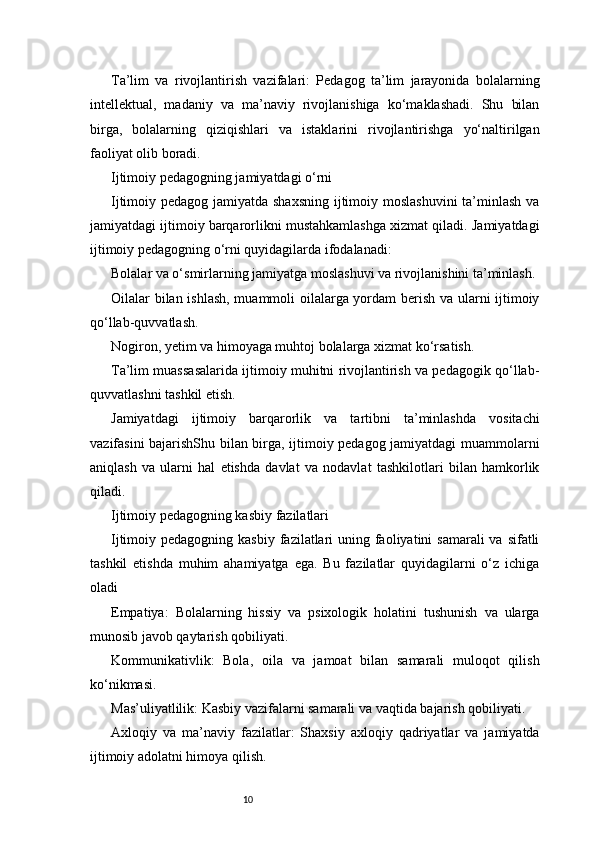 10Ta’lim   va   rivojlantirish   vazifalari:   Pedagog   ta’lim   jarayonida   bolalarning
intellektual,   madaniy   va   ma’naviy   rivojlanishiga   ko‘maklashadi.   Shu   bilan
birga,   bolalarning   qiziqishlari   va   istaklarini   rivojlantirishga   yo‘naltirilgan
faoliyat olib boradi.
Ijtimoiy pedagogning jamiyatdagi o‘rni
Ijtimoiy pedagog jamiyatda shaxsning  ijtimoiy moslashuvini  ta’minlash va
jamiyatdagi ijtimoiy barqarorlikni mustahkamlashga xizmat qiladi. Jamiyatdagi
ijtimoiy pedagogning o‘rni quyidagilarda ifodalanadi:
Bolalar va o‘smirlarning jamiyatga moslashuvi va rivojlanishini ta’minlash.
Oilalar bilan ishlash, muammoli oilalarga yordam berish va ularni ijtimoiy
qo‘llab-quvvatlash.
Nogiron, yetim va himoyaga muhtoj bolalarga xizmat ko‘rsatish.
Ta’lim muassasalarida ijtimoiy muhitni rivojlantirish va pedagogik qo‘llab-
quvvatlashni tashkil etish.
Jamiyatdagi   ijtimoiy   barqarorlik   va   tartibni   ta’minlashda   vositachi
vazifasini bajarishShu bilan birga, ijtimoiy pedagog jamiyatdagi muammolarni
aniqlash   va   ularni   hal   etishda   davlat   va   nodavlat   tashkilotlari   bilan   hamkorlik
qiladi.
Ijtimoiy pedagogning kasbiy fazilatlari
Ijtimoiy pedagogning kasbiy  fazilatlari  uning faoliyatini  samarali  va sifatli
tashkil   etishda   muhim   ahamiyatga   ega.   Bu   fazilatlar   quyidagilarni   o‘z   ichiga
oladi
Empatiya:   Bolalarning   hissiy   va   psixologik   holatini   tushunish   va   ularga
munosib javob qaytarish qobiliyati.
Kommunikativlik:   Bola,   oila   va   jamoat   bilan   samarali   muloqot   qilish
ko‘nikmasi.
Mas’uliyatlilik: Kasbiy vazifalarni samarali va vaqtida bajarish qobiliyati.
Axloqiy   va   ma’naviy   fazilatlar:   Shaxsiy   axloqiy   qadriyatlar   va   jamiyatda
ijtimoiy adolatni himoya qilish. 