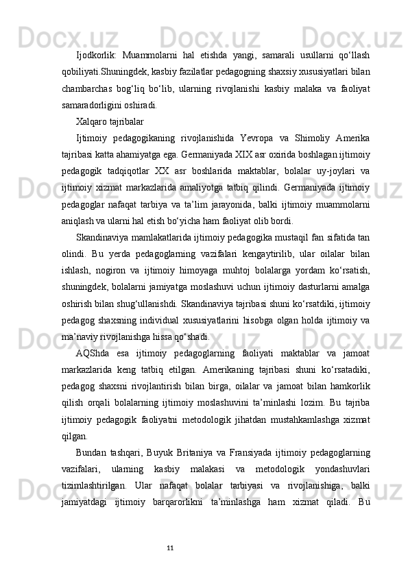 11Ijodkorlik:   Muammolarni   hal   etishda   yangi,   samarali   usullarni   qo‘llash
qobiliyati.Shuningdek, kasbiy fazilatlar pedagogning shaxsiy xususiyatlari bilan
chambarchas   bog‘liq   bo‘lib,   ularning   rivojlanishi   kasbiy   malaka   va   faoliyat
samaradorligini oshiradi.
Xalqaro tajribalar
Ijtimoiy   pedagogikaning   rivojlanishida   Yevropa   va   Shimoliy   Amerika
tajribasi katta ahamiyatga ega. Germaniyada XIX asr oxirida boshlagan ijtimoiy
pedagogik   tadqiqotlar   XX   asr   boshlarida   maktablar,   bolalar   uy-joylari   va
ijtimoiy   xizmat   markazlarida   amaliyotga   tatbiq   qilindi.   Germaniyada   ijtimoiy
pedagoglar   nafaqat   tarbiya   va   ta’lim   jarayonida,   balki   ijtimoiy   muammolarni
aniqlash va ularni hal etish bo‘yicha ham faoliyat olib bordi.
Skandinaviya mamlakatlarida ijtimoiy pedagogika mustaqil fan sifatida tan
olindi.   Bu   yerda   pedagoglarning   vazifalari   kengaytirilib,   ular   oilalar   bilan
ishlash,   nogiron   va   ijtimoiy   himoyaga   muhtoj   bolalarga   yordam   ko‘rsatish,
shuningdek, bolalarni  jamiyatga moslashuvi  uchun ijtimoiy dasturlarni  amalga
oshirish bilan shug‘ullanishdi. Skandinaviya tajribasi shuni ko‘rsatdiki, ijtimoiy
pedagog   shaxsning   individual   xususiyatlarini   hisobga   olgan   holda   ijtimoiy   va
ma’naviy rivojlanishga hissa qo‘shadi.
AQShda   esa   ijtimoiy   pedagoglarning   faoliyati   maktablar   va   jamoat
markazlarida   keng   tatbiq   etilgan.   Amerikaning   tajribasi   shuni   ko‘rsatadiki,
pedagog   shaxsni   rivojlantirish   bilan   birga,   oilalar   va   jamoat   bilan   hamkorlik
qilish   orqali   bolalarning   ijtimoiy   moslashuvini   ta’minlashi   lozim.   Bu   tajriba
ijtimoiy   pedagogik   faoliyatni   metodologik   jihatdan   mustahkamlashga   xizmat
qilgan.
Bundan   tashqari,   Buyuk   Britaniya   va   Fransiyada   ijtimoiy   pedagoglarning
vazifalari,   ularning   kasbiy   malakasi   va   metodologik   yondashuvlari
tizimlashtirilgan.   Ular   nafaqat   bolalar   tarbiyasi   va   rivojlanishiga,   balki
jamiyatdagi   ijtimoiy   barqarorlikni   ta’minlashga   ham   xizmat   qiladi.   Bu 