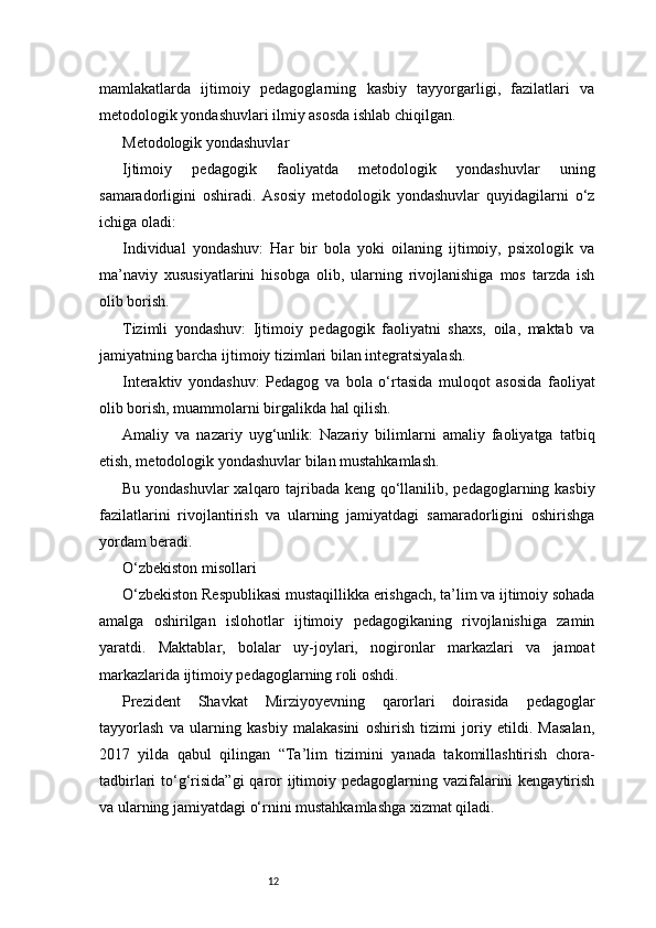 12mamlakatlarda   ijtimoiy   pedagoglarning   kasbiy   tayyorgarligi,   fazilatlari   va
metodologik yondashuvlari ilmiy asosda ishlab chiqilgan.
Metodologik yondashuvlar
Ijtimoiy   pedagogik   faoliyatda   metodologik   yondashuvlar   uning
samaradorligini   oshiradi.   Asosiy   metodologik   yondashuvlar   quyidagilarni   o‘z
ichiga oladi:
Individual   yondashuv:   Har   bir   bola   yoki   oilaning   ijtimoiy,   psixologik   va
ma’naviy   xususiyatlarini   hisobga   olib,   ularning   rivojlanishiga   mos   tarzda   ish
olib borish.
Tizimli   yondashuv:   Ijtimoiy   pedagogik   faoliyatni   shaxs,   oila,   maktab   va
jamiyatning barcha ijtimoiy tizimlari bilan integratsiyalash.
Interaktiv   yondashuv:   Pedagog   va   bola   o‘rtasida   muloqot   asosida   faoliyat
olib borish, muammolarni birgalikda hal qilish.
Amaliy   va   nazariy   uyg‘unlik:   Nazariy   bilimlarni   amaliy   faoliyatga   tatbiq
etish, metodologik yondashuvlar bilan mustahkamlash.
Bu yondashuvlar  xalqaro tajribada keng qo‘llanilib, pedagoglarning kasbiy
fazilatlarini   rivojlantirish   va   ularning   jamiyatdagi   samaradorligini   oshirishga
yordam beradi.
O‘zbekiston misollari
O‘zbekiston Respublikasi mustaqillikka erishgach, ta’lim va ijtimoiy sohada
amalga   oshirilgan   islohotlar   ijtimoiy   pedagogikaning   rivojlanishiga   zamin
yaratdi.   Maktablar,   bolalar   uy-joylari,   nogironlar   markazlari   va   jamoat
markazlarida ijtimoiy pedagoglarning roli oshdi.
Prezident   Shavkat   Mirziyoyevning   qarorlari   doirasida   pedagoglar
tayyorlash   va   ularning   kasbiy   malakasini   oshirish   tizimi   joriy   etildi.   Masalan,
2017   yilda   qabul   qilingan   “Ta’lim   tizimini   yanada   takomillashtirish   chora-
tadbirlari to‘g‘risida”gi  qaror ijtimoiy pedagoglarning vazifalarini kengaytirish
va ularning jamiyatdagi o‘rnini mustahkamlashga xizmat qiladi. 