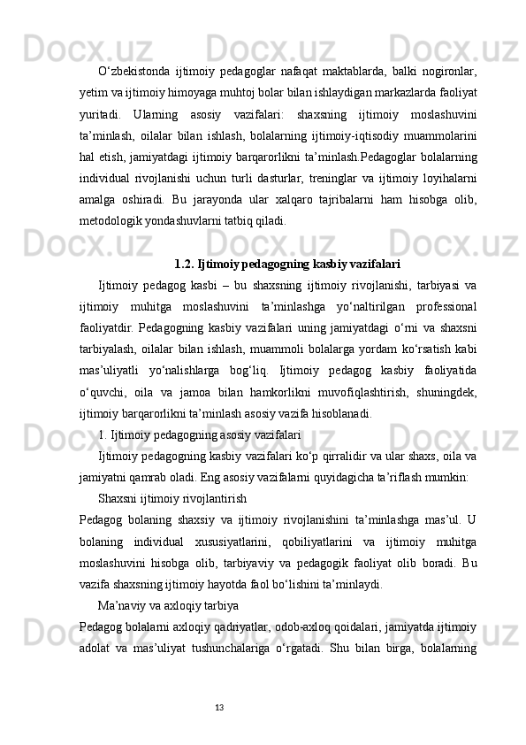 13O‘zbekistonda   ijtimoiy   pedagoglar   nafaqat   maktablarda,   balki   nogironlar,
yetim va ijtimoiy himoyaga muhtoj bolar bilan ishlaydigan markazlarda faoliyat
yuritadi.   Ularning   asosiy   vazifalari:   shaxsning   ijtimoiy   moslashuvini
ta’minlash,   oilalar   bilan   ishlash,   bolalarning   ijtimoiy-iqtisodiy   muammolarini
hal   etish,  jamiyatdagi  ijtimoiy  barqarorlikni   ta’minlash.Pedagoglar   bolalarning
individual   rivojlanishi   uchun   turli   dasturlar,   treninglar   va   ijtimoiy   loyihalarni
amalga   oshiradi.   Bu   jarayonda   ular   xalqaro   tajribalarni   ham   hisobga   olib,
metodologik yondashuvlarni tatbiq qiladi.
1.2. Ijtimoiy pedagogning kasbiy vazifalari
Ijtimoiy   pedagog   kasbi   –   bu   shaxsning   ijtimoiy   rivojlanishi,   tarbiyasi   va
ijtimoiy   muhitga   moslashuvini   ta’minlashga   yo‘naltirilgan   professional
faoliyatdir.   Pedagogning   kasbiy   vazifalari   uning   jamiyatdagi   o‘rni   va   shaxsni
tarbiyalash,   oilalar   bilan   ishlash,   muammoli   bolalarga   yordam   ko‘rsatish   kabi
mas’uliyatli   yo‘nalishlarga   bog‘liq.   Ijtimoiy   pedagog   kasbiy   faoliyatida
o‘quvchi,   oila   va   jamoa   bilan   hamkorlikni   muvofiqlashtirish,   shuningdek,
ijtimoiy barqarorlikni ta’minlash asosiy vazifa hisoblanadi.
1. Ijtimoiy pedagogning asosiy vazifalari
Ijtimoiy pedagogning kasbiy vazifalari ko‘p qirralidir va ular shaxs, oila va
jamiyatni qamrab oladi. Eng asosiy vazifalarni quyidagicha ta’riflash mumkin:
Shaxsni ijtimoiy rivojlantirish
Pedagog   bolaning   shaxsiy   va   ijtimoiy   rivojlanishini   ta’minlashga   mas’ul.   U
bolaning   individual   xususiyatlarini,   qobiliyatlarini   va   ijtimoiy   muhitga
moslashuvini   hisobga   olib,   tarbiyaviy   va   pedagogik   faoliyat   olib   boradi.   Bu
vazifa shaxsning ijtimoiy hayotda faol bo‘lishini ta’minlaydi.
Ma’naviy va axloqiy tarbiya
Pedagog bolalarni axloqiy qadriyatlar, odob-axloq qoidalari, jamiyatda ijtimoiy
adolat   va   mas’uliyat   tushunchalariga   o‘rgatadi.   Shu   bilan   birga,   bolalarning 