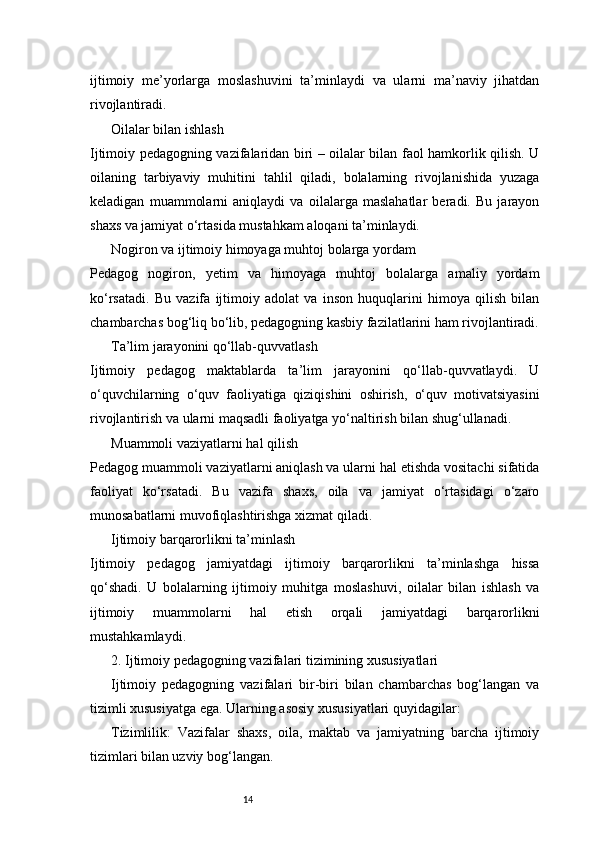 14ijtimoiy   me’yorlarga   moslashuvini   ta’minlaydi   va   ularni   ma’naviy   jihatdan
rivojlantiradi.
Oilalar bilan ishlash
Ijtimoiy pedagogning vazifalaridan biri – oilalar bilan faol hamkorlik qilish. U
oilaning   tarbiyaviy   muhitini   tahlil   qiladi,   bolalarning   rivojlanishida   yuzaga
keladigan   muammolarni   aniqlaydi   va   oilalarga   maslahatlar   beradi.   Bu   jarayon
shaxs va jamiyat o‘rtasida mustahkam aloqani ta’minlaydi.
Nogiron va ijtimoiy himoyaga muhtoj bolarga yordam
Pedagog   nogiron,   yetim   va   himoyaga   muhtoj   bolalarga   amaliy   yordam
ko‘rsatadi.   Bu   vazifa   ijtimoiy   adolat   va   inson   huquqlarini   himoya   qilish   bilan
chambarchas bog‘liq bo‘lib, pedagogning kasbiy fazilatlarini ham rivojlantiradi.
Ta’lim jarayonini qo‘llab-quvvatlash
Ijtimoiy   pedagog   maktablarda   ta’lim   jarayonini   qo‘llab-quvvatlaydi.   U
o‘quvchilarning   o‘quv   faoliyatiga   qiziqishini   oshirish,   o‘quv   motivatsiyasini
rivojlantirish va ularni maqsadli faoliyatga yo‘naltirish bilan shug‘ullanadi.
Muammoli vaziyatlarni hal qilish
Pedagog muammoli vaziyatlarni aniqlash va ularni hal etishda vositachi sifatida
faoliyat   ko‘rsatadi.   Bu   vazifa   shaxs,   oila   va   jamiyat   o‘rtasidagi   o‘zaro
munosabatlarni muvofiqlashtirishga xizmat qiladi.
Ijtimoiy barqarorlikni ta’minlash
Ijtimoiy   pedagog   jamiyatdagi   ijtimoiy   barqarorlikni   ta’minlashga   hissa
qo‘shadi.   U   bolalarning   ijtimoiy   muhitga   moslashuvi,   oilalar   bilan   ishlash   va
ijtimoiy   muammolarni   hal   etish   orqali   jamiyatdagi   barqarorlikni
mustahkamlaydi.
2. Ijtimoiy pedagogning vazifalari tizimining xususiyatlari
Ijtimoiy   pedagogning   vazifalari   bir-biri   bilan   chambarchas   bog‘langan   va
tizimli xususiyatga ega. Ularning asosiy xususiyatlari quyidagilar:
Tizimlilik:   Vazifalar   shaxs,   oila,   maktab   va   jamiyatning   barcha   ijtimoiy
tizimlari bilan uzviy bog‘langan. 