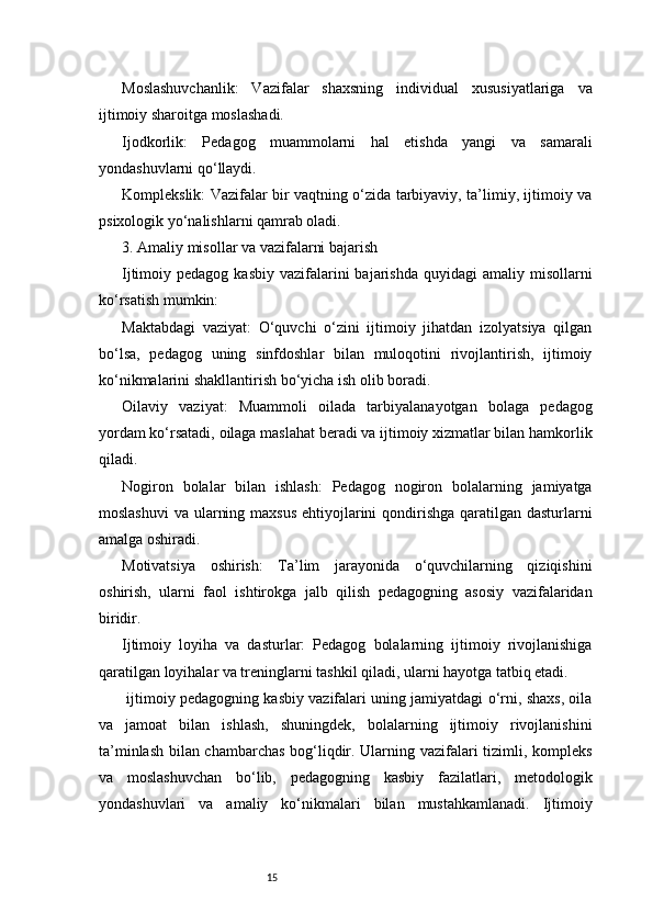 15Moslashuvchanlik:   Vazifalar   shaxsning   individual   xususiyatlariga   va
ijtimoiy sharoitga moslashadi.
Ijodkorlik:   Pedagog   muammolarni   hal   etishda   yangi   va   samarali
yondashuvlarni qo‘llaydi.
Komplekslik: Vazifalar bir vaqtning o‘zida tarbiyaviy, ta’limiy, ijtimoiy va
psixologik yo‘nalishlarni qamrab oladi.
3. Amaliy misollar va vazifalarni bajarish
Ijtimoiy pedagog  kasbiy  vazifalarini  bajarishda  quyidagi   amaliy misollarni
ko‘rsatish mumkin:
Maktabdagi   vaziyat:   O‘quvchi   o‘zini   ijtimoiy   jihatdan   izolyatsiya   qilgan
bo‘lsa,   pedagog   uning   sinfdoshlar   bilan   muloqotini   rivojlantirish,   ijtimoiy
ko‘nikmalarini shakllantirish bo‘yicha ish olib boradi.
Oilaviy   vaziyat:   Muammoli   oilada   tarbiyalanayotgan   bolaga   pedagog
yordam ko‘rsatadi, oilaga maslahat beradi va ijtimoiy xizmatlar bilan hamkorlik
qiladi.
Nogiron   bolalar   bilan   ishlash:   Pedagog   nogiron   bolalarning   jamiyatga
moslashuvi  va ularning maxsus  ehtiyojlarini qondirishga qaratilgan dasturlarni
amalga oshiradi.
Motivatsiya   oshirish:   Ta’lim   jarayonida   o‘quvchilarning   qiziqishini
oshirish,   ularni   faol   ishtirokga   jalb   qilish   pedagogning   asosiy   vazifalaridan
biridir.
Ijtimoiy   loyiha   va   dasturlar:   Pedagog   bolalarning   ijtimoiy   rivojlanishiga
qaratilgan loyihalar va treninglarni tashkil qiladi, ularni hayotga tatbiq etadi.
 ijtimoiy pedagogning kasbiy vazifalari uning jamiyatdagi o‘rni, shaxs, oila
va   jamoat   bilan   ishlash,   shuningdek,   bolalarning   ijtimoiy   rivojlanishini
ta’minlash bilan chambarchas bog‘liqdir. Ularning vazifalari tizimli, kompleks
va   moslashuvchan   bo‘lib,   pedagogning   kasbiy   fazilatlari,   metodologik
yondashuvlari   va   amaliy   ko‘nikmalari   bilan   mustahkamlanadi.   Ijtimoiy 